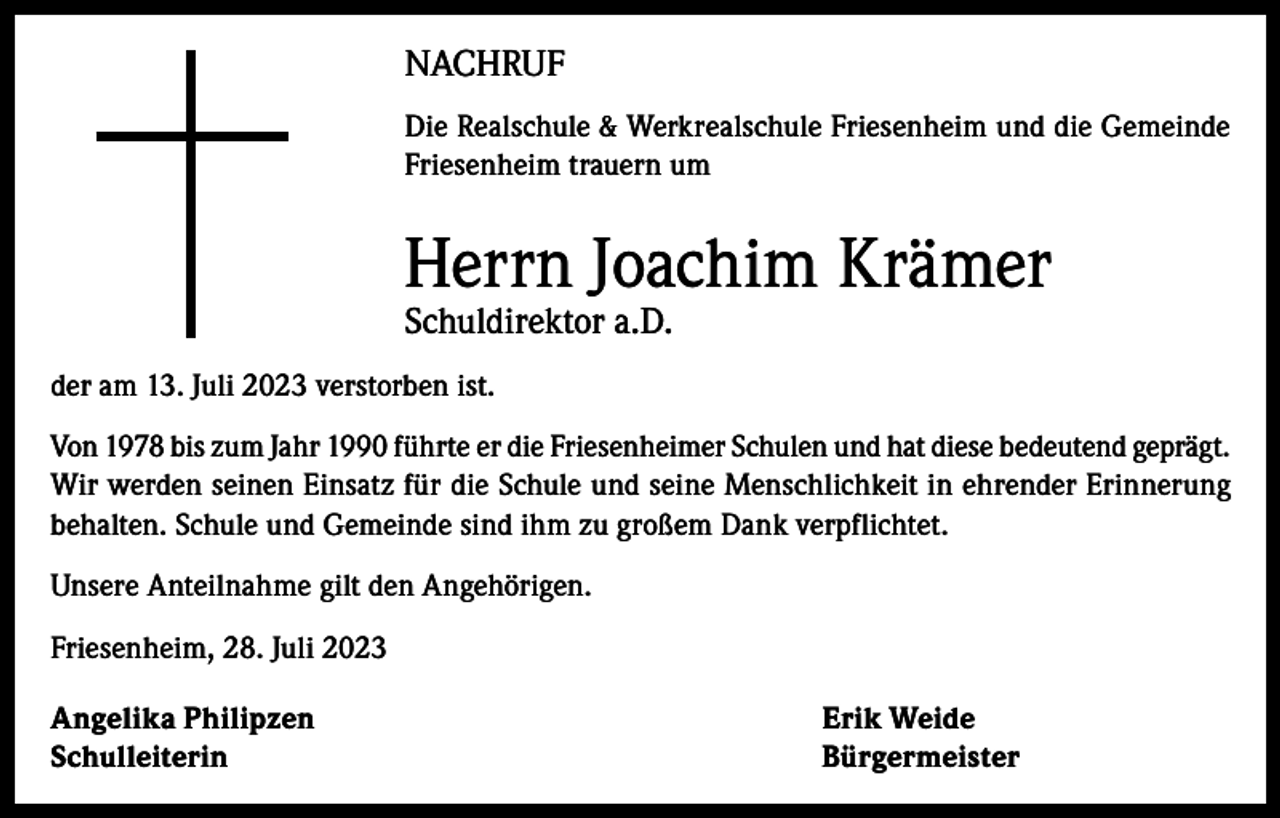 <p>NACHRUF<br />Die Realschule &amp; Werkrealschule Friesenheim und die Gemeinde<br />Friesenheim trauern um</p><p>Herrn Joachim Krämer<br />Schuldirektor a.D.<br />der am 13. Juli 2023 verstorben ist.<br />Von 1978 bis zum Jahr 1990 führte er die Friesenheimer Schulen und hat diese bedeutend geprägt.<br />Wir werden seinen Einsatz für die Schule und seine Menschlichkeit in ehrender Erinnerung<br />behalten. Schule und Gemeinde sind ihm zu großem Dank verpflichtet.<br />Unsere Anteilnahme gilt den Angehörigen.<br />Friesenheim, 28. Juli 2023<br />Angelika Philipzen<br />Erik Weide<br />Schulleiterin Bürgermeister</p>