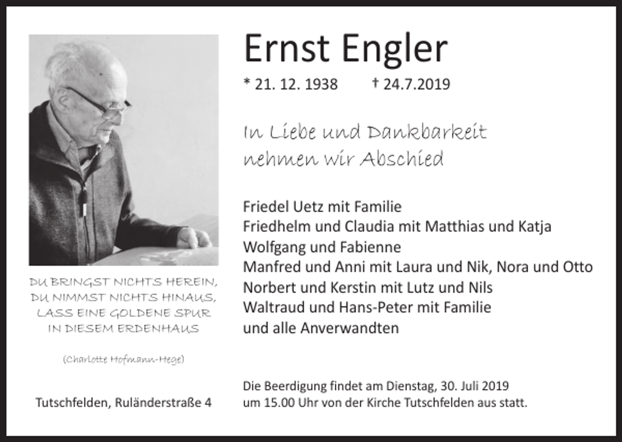<p>Ernst Engler</p><p>* 21. 12. 1938 † 24.7.2019</p><p>In Liebe und Dankbarkeit<br />nehmen wir Abschied</p><p>DU BRINGST NICHTS HEREIN,<br />DU NIMMST NICHTS HINAUS,<br />LASS EINE GOLDENE SPUR<br />IN DIESEM ERDENHAUS</p><p>Friedel Uetz mit Familie<br />Friedhelm und Claudia mit Matthias und Katja<br />Wolfgang und Fabienne<br />Manfred und Anni mit Laura und Nik, Nora und Otto<br />Norbert und Kerstin mit Lutz und Nils<br />Waltraud und Hans-Peter mit Familie<br />und alle Anverwandten</p><p>(Charlotte Hofmann-Hege)</p><p>Tutschfelden, Ruländerstraße 4</p><p>Die Beerdigung findet am Dienstag, 30. Juli 2019<br />um 15.00 Uhr von der Kirche Tutschfelden aus statt.</p>