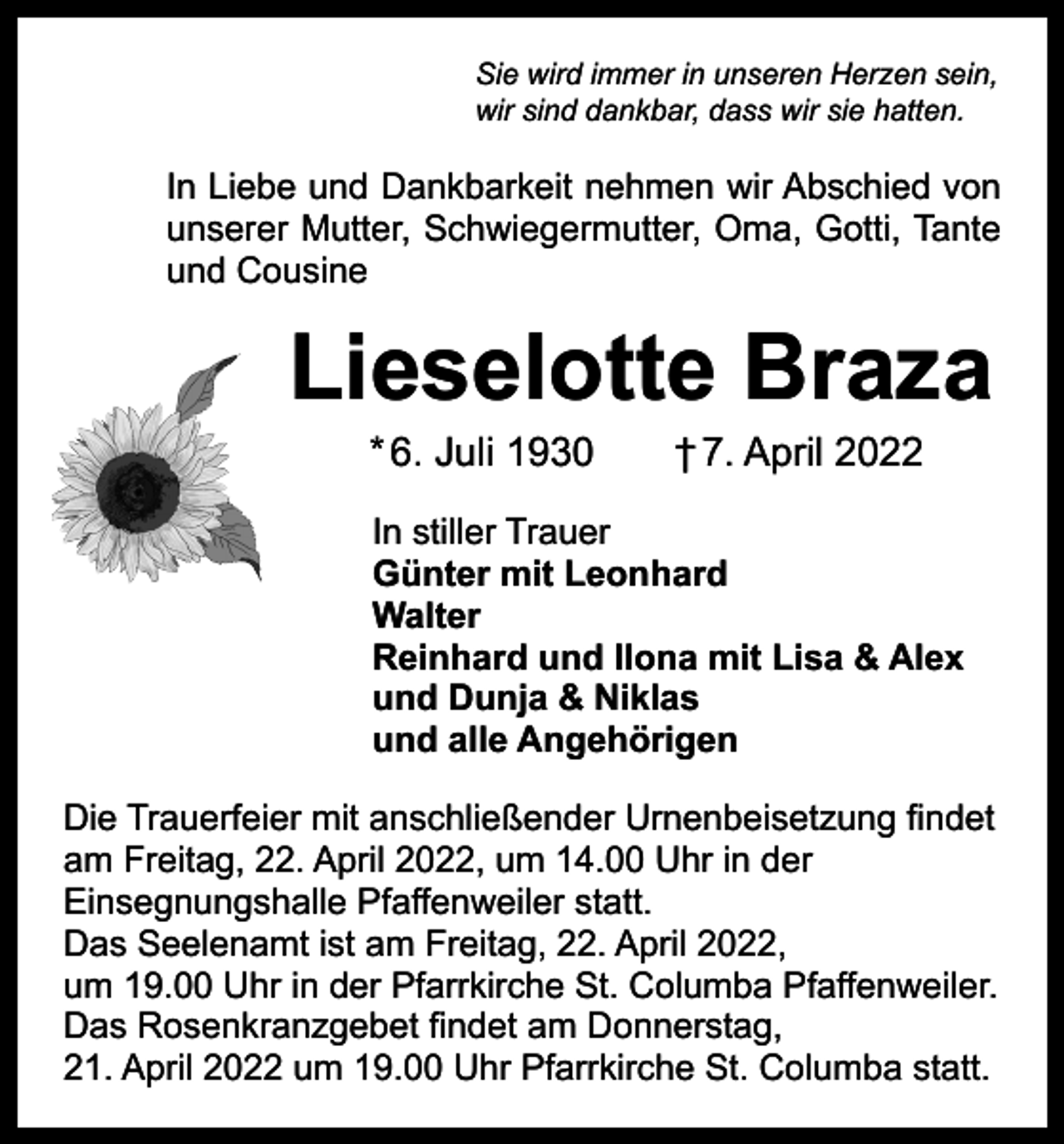<p>Sie wird immer in unseren Herzen sein,<br />wir sind dankbar, dass wir sie hatten.</p><p>In Liebe und Dankbarkeit nehmen wir Abschied von<br />unserer Mutter, Schwiegermutter, Oma, Gotti, Tante<br />und Cousine</p><p>Lieselotte Braza<br />* 6. Juli 1930 † 7. April 2022</p><p>In stiller Trauer<br />Günter mit Leonhard<br />Walter<br />Reinhard und Ilona mit Lisa &amp; Alex<br />und Dunja &amp; Niklas<br />und alle Angehörigen<br />Die Trauerfeier mit anschließender Urnenbeisetzung findet<br />am Freitag, 22. April 2022, um 14.00 Uhr in der<br />Einsegnungshalle Pfaffenweiler statt.<br />Das Seelenamt ist am Freitag, 22. April 2022,<br />um 19.00 Uhr in der Pfarrkirche St. Columba Pfaffenweiler.<br />Das Rosenkranzgebet findet am Donnerstag,<br />21. April 2022 um 19.00 Uhr Pfarrkirche St. Columba statt.</p>