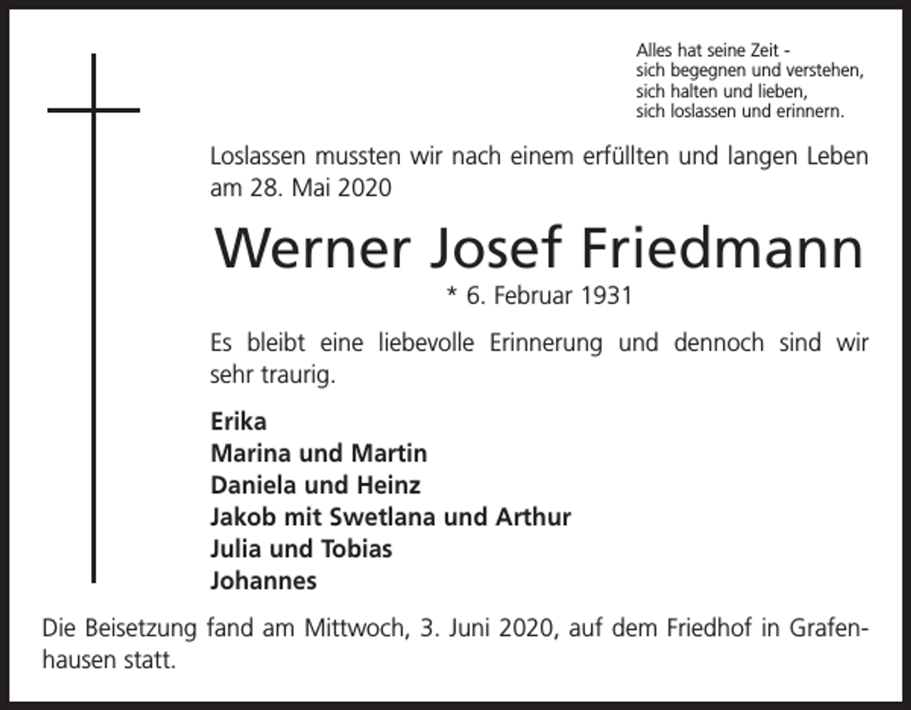 <p>Alles hat seine Zeit sich begegnen und verstehen,<br />sich halten und lieben,<br />sich loslassen und erinnern.</p><p>Loslassen mussten wir nach einem erfüllten und langen Leben<br />am 28. Mai 2020</p><p>Werner Josef Friedmann<br />* 6. Februar 1931<br />Es bleibt eine liebevolle Erinnerung und dennoch sind wir<br />sehr ­traurig.<br />Erika<br />Marina und Martin<br />Daniela und Heinz<br />Jakob mit Swetlana und Arthur<br />Julia und Tobias<br />Johannes<br />Die Beisetzung fand am Mittwoch, 3. Juni 2020, auf dem Friedhof in Grafen­<br />hausen statt.</p>