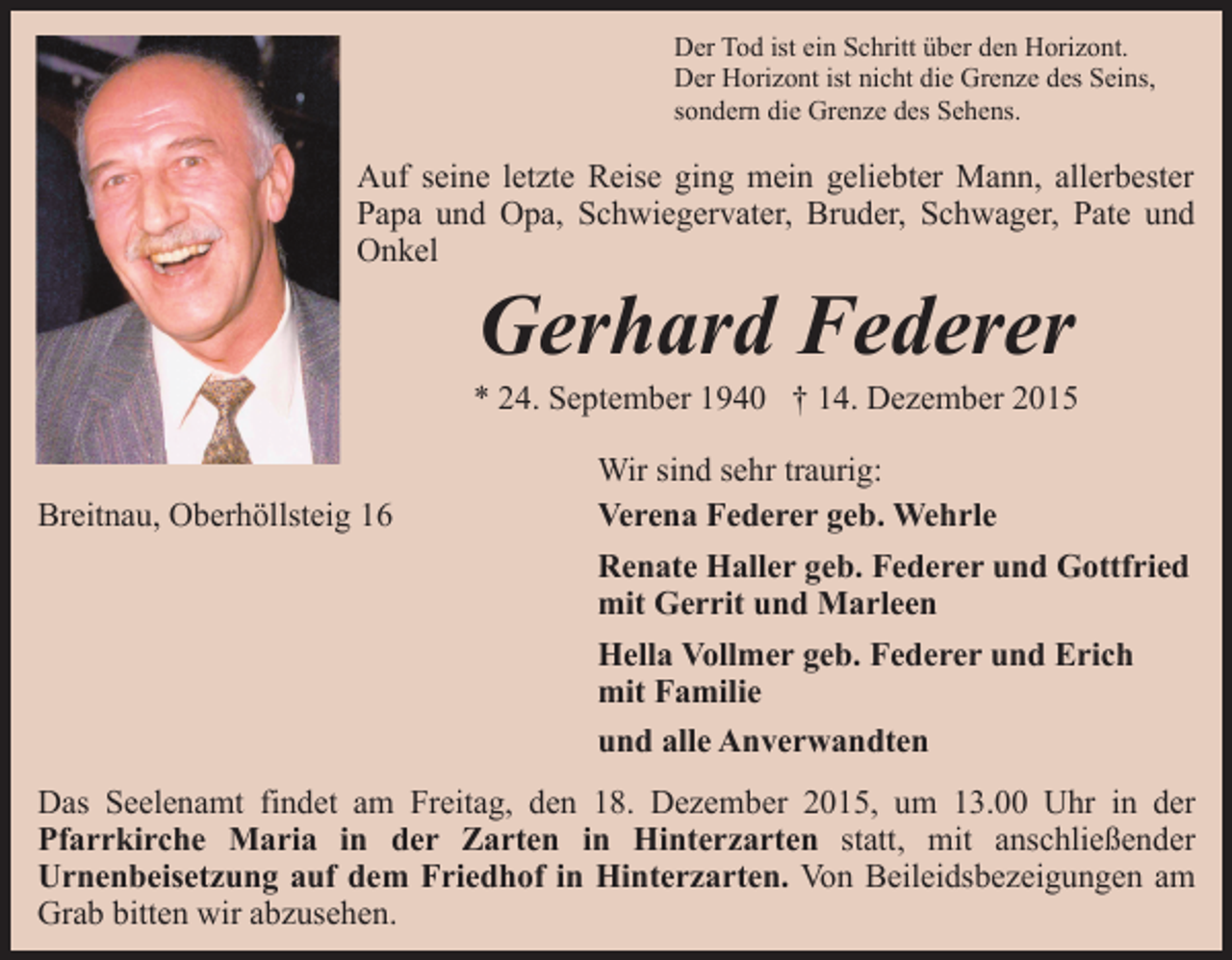 <p>Der Tod ist ein Schritt über den Horizont.<br />Der Horizont ist nicht die Grenze des Seins,<br />sondern die Grenze des Sehens.</p><p>Auf seine letzte Reise ging mein geliebter Mann, allerbester<br />Papa und Opa, Schwiegervater, Bruder, Schwager, Pate und<br />Onkel</p><p>Gerhard Federer</p><p>* 24. September 1940 † 14. Dezember 2015<br />Breitnau, Oberhöllsteig 16</p><p>Wir sind sehr traurig:<br />Verena Federer geb. Wehrle<br />Renate Haller geb. Federer und Gottfried<br />mit Gerrit und Marleen<br />Hella Vollmer geb. Federer und Erich<br />mit Familie<br />und alle Anverwandten</p><p>Das Seelenamt findet am Freitag, den 18. Dezember 2015, um 13.00 Uhr in der<br />Pfarrkirche Maria in der Zarten in Hinterzarten statt, mit anschließender<br />Urnenbeisetzung auf dem Friedhof in Hinterzarten. Von Beileidsbezeigungen am<br />Grab bitten wir abzusehen.</p>