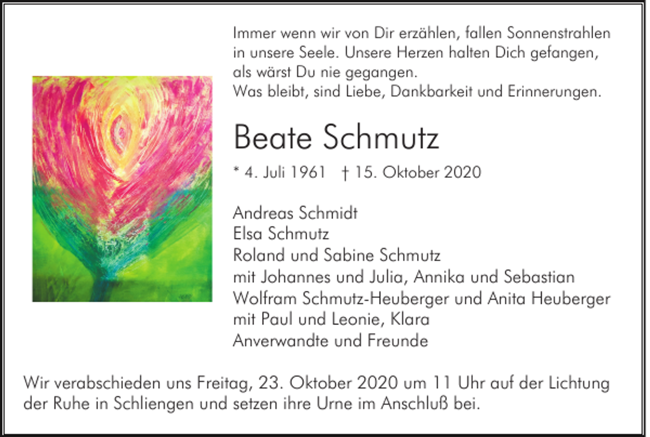 <p>Immer wenn wir von Dir erzählen, fallen Sonnenstrahlen<br />in unsere Seele. Unsere Herzen halten Dich gefangen,<br />als wärst Du nie gegangen.<br />Was bleibt, sind Liebe, Dankbarkeit und Erinnerungen.</p><p>Beate Schmutz<br />* 4. Juli 1961 † 15. Oktober 2020</p><p>Andreas Schmidt<br />Elsa Schmutz<br />Roland und Sabine Schmutz<br />mit Johannes und Julia, Annika und Sebastian<br />Wolfram Schmutz-Heuberger und Anita Heuberger<br />mit Paul und Leonie, Klara<br />Anverwandte und Freunde<br />Wir verabschieden uns Freitag, 23. Oktober 2020 um 11 Uhr auf der Lichtung<br />der Ruhe in Schliengen und setzen ihre Urne im Anschluß bei.</p>
