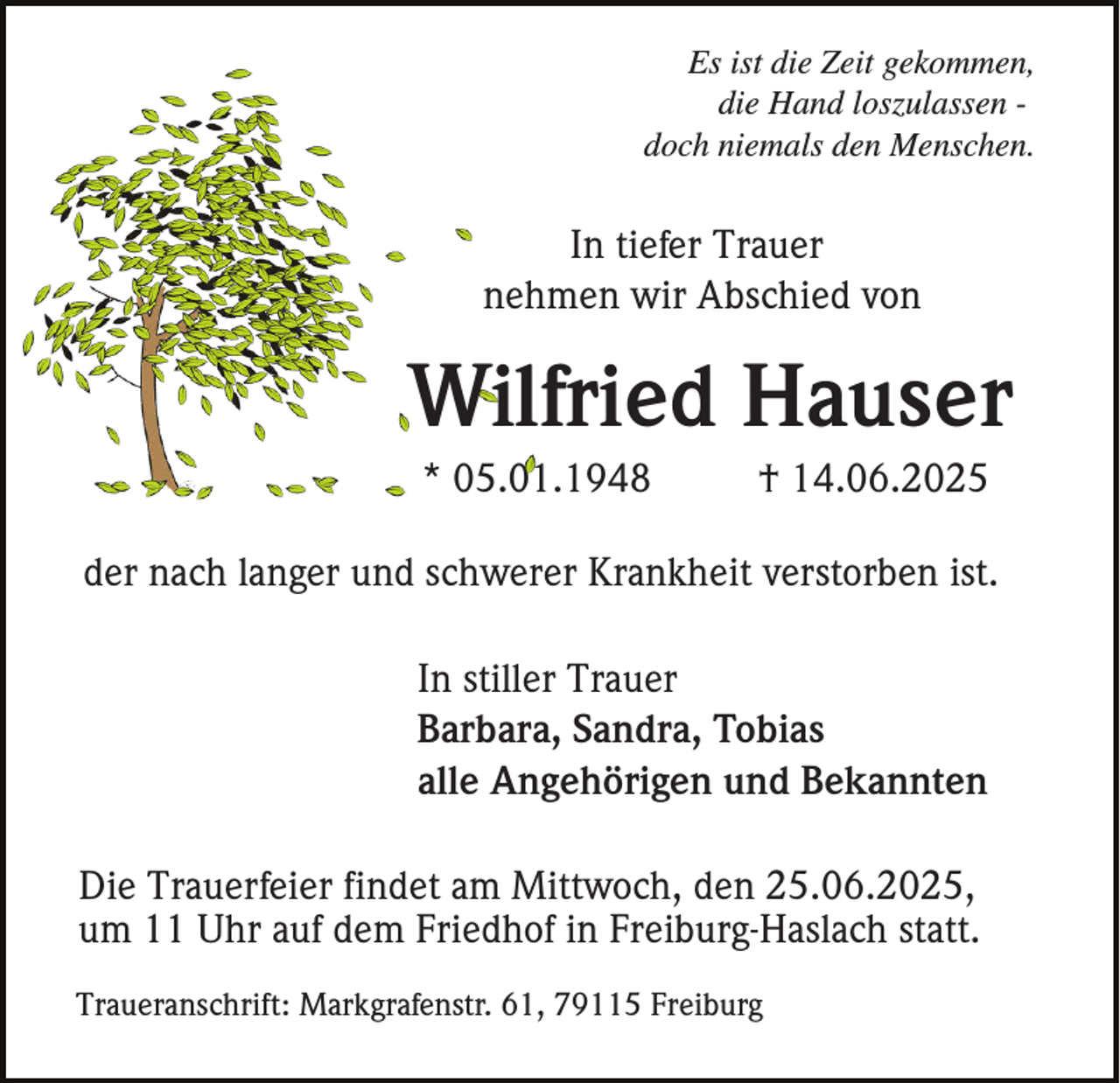 <p>Es ist die Zeit gekommen,<br />die Hand loszulassen doch niemals den Menschen.</p><p>In tiefer Trauer<br />nehmen wir Abschied von</p><p>Wilfried Hauser<br />* 05.01.1948</p><p>† 14.06.2025</p><p>der nach langer und schwerer Krankheit verstorben ist.<br />In stiller Trauer<br />Barbara, Sandra, Tobias<br />alle Angehörigen und Bekannten<br />Die Trauerfeier findet am Mittwoch, den 25.06.2025,<br />um 11 Uhr auf dem Friedhof in Freiburg-Haslach statt.<br />Traueranschrift: Markgrafenstr. 61, 79115 Freiburg</p>