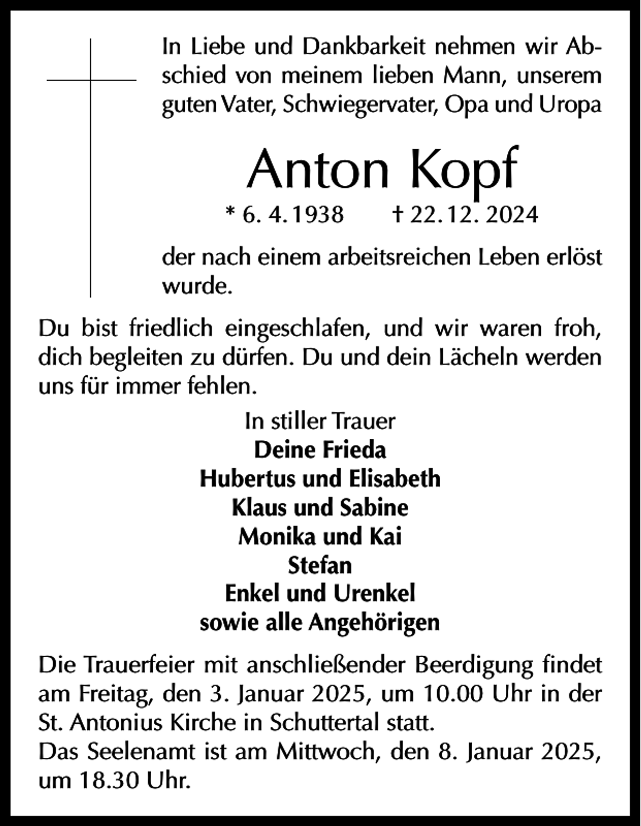 <p>In Liebe und Dankbarkeit nehmen wir Abschied von meinem lieben Mann, unserem<br />guten Vater, Schwiegervater, Opa und Uropa</p><p>Anton Kopf</p><p>* 6. 4. 1938 † 22. 12. 2024<br />der nach einem arbeitsreichen Leben erlöst<br />wurde.<br />Du bist friedlich eingeschlafen, und wir waren froh,<br />dich begleiten zu dürfen. Du und dein Lächeln werden<br />uns für immer fehlen.<br />In stiller Trauer<br />Deine Frieda<br />Hubertus und Elisabeth<br />Klaus und Sabine<br />Monika und Kai<br />Stefan<br />Enkel und Urenkel<br />sowie alle Angehörigen<br />Die Trauerfeier mit anschließender Beerdigung findet<br />am Freitag, den 3. Januar 2025, um 10.00 Uhr in der<br />St. Antonius Kirche in Schuttertal statt.<br />Das Seelenamt ist am Mittwoch, den 8. Januar 2025,<br />um 18.30 Uhr.</p>