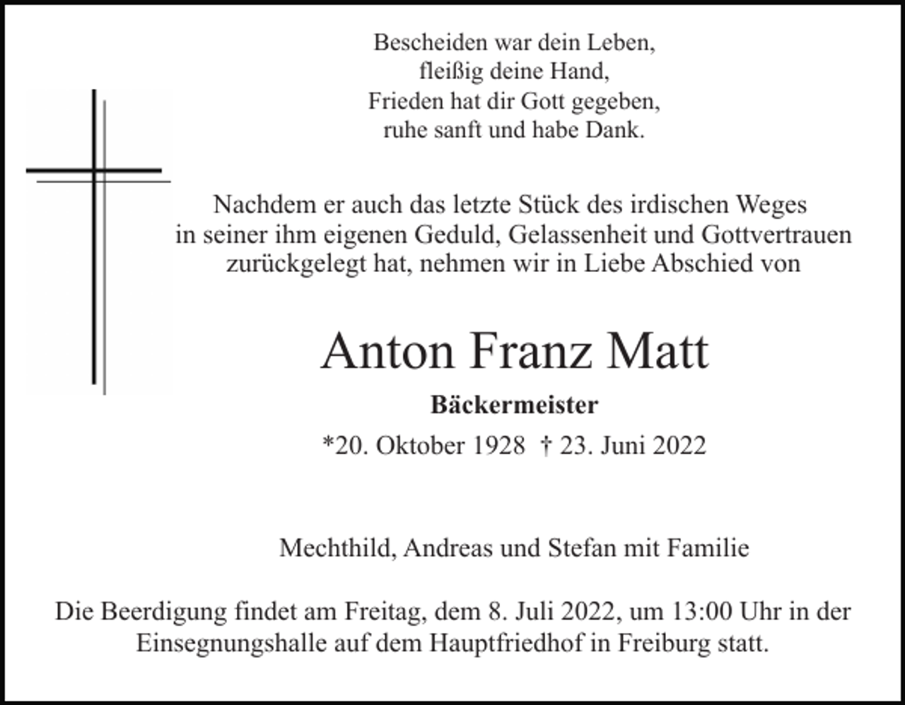 <p>Bescheiden war dein Leben,<br />fleißig deine Hand,<br />Frieden hat dir Gott gegeben,<br />ruhe sanft und habe Dank.</p><p>Nachdem er auch das letzte Stück des irdischen Weges<br />in seiner ihm eigenen Geduld, Gelassenheit und Gottvertrauen<br />zurückgelegt hat, nehmen wir in Liebe Abschied von</p><p>Anton Franz Matt<br />Bäckermeister<br />*20. Oktober 1928 † 23. Juni 2022</p><p>Mechthild, Andreas und Stefan mit Familie<br />Die Beerdigung findet am Freitag, dem 8. Juli 2022, um 13:00 Uhr in der<br />Einsegnungshalle auf dem Hauptfriedhof in Freiburg statt.</p>