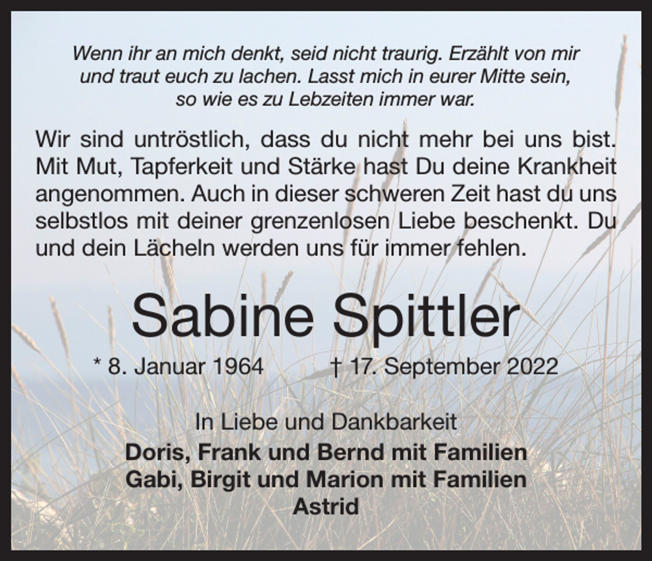 <p>Wenn ihr an mich denkt, seid nicht traurig. Erzählt von mir<br />und traut euch zu lachen. Lasst mich in eurer Mitte sein,<br />so wie es zu Lebzeiten immer war.</p><p>Wir sind untröstlich, dass du nicht mehr bei uns bist.<br />Mit Mut, Tapferkeit und Stärke hast Du deine Krankheit<br />angenommen. Auch in dieser schweren Zeit hast du uns<br />selbstlos mit deiner grenzenlosen Liebe beschenkt. Du<br />und dein ­Lächeln werden uns für immer fehlen.</p><p>Sabine Spittler<br />* 8. Januar 1964</p><p>† 17. September 2022</p><p>In Liebe und Dankbarkeit<br />Doris, Frank und Bernd mit Familien<br />Gabi, Birgit und Marion mit Familien<br />Astrid</p>