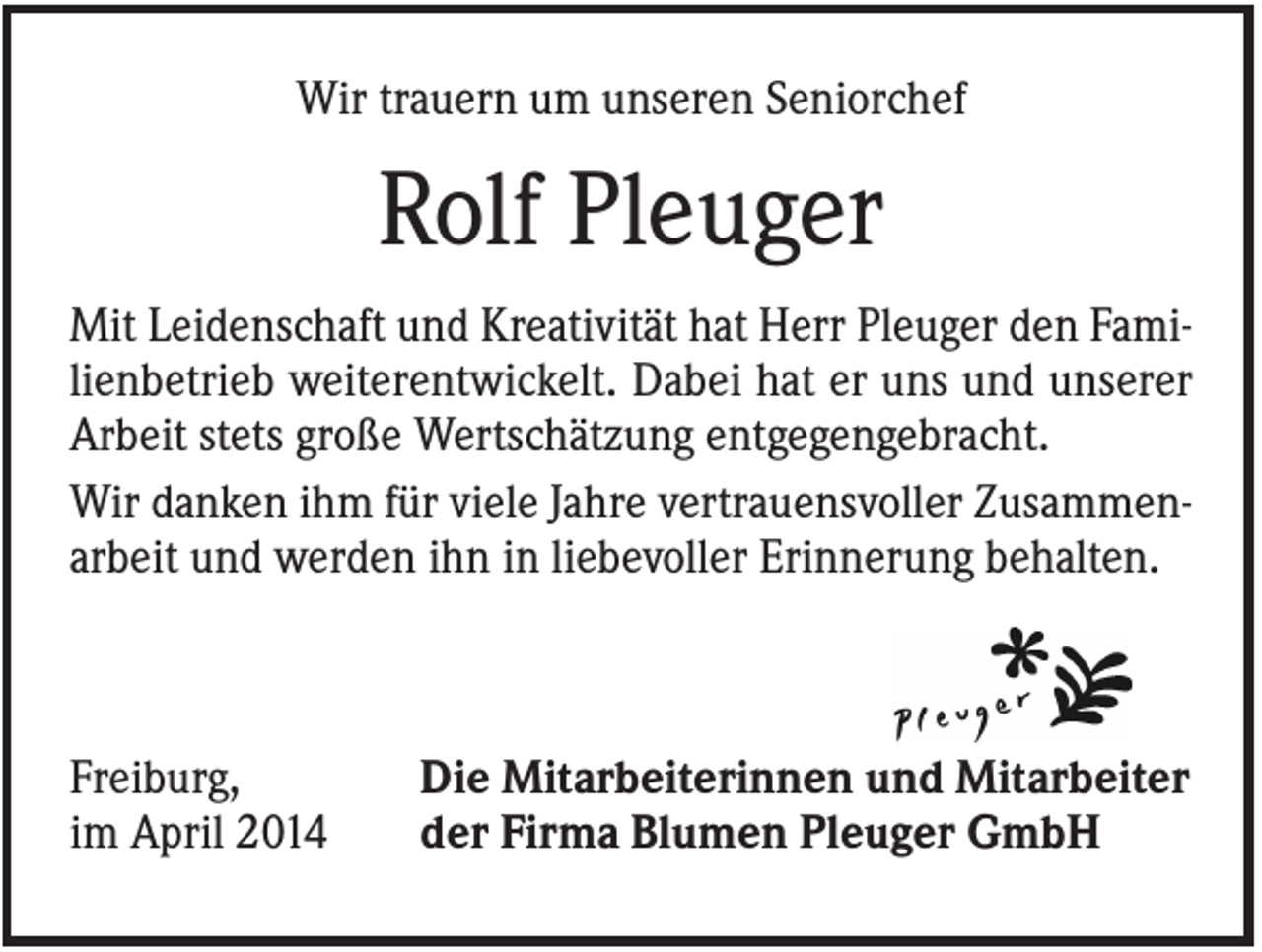 <p>Wir trauern um unseren Seniorchef</p><p>Rolf Pleuger<br />Mit Leidenschaft und Kreativität hat Herr Pleuger den Familienbetrieb weiterentwickelt. Dabei hat er uns und unserer<br />Arbeit stets große Wertschätzung entgegengebracht.<br />Wir danken ihm für viele Jahre vertrauensvoller Zusammenarbeit und werden ihn in liebevoller Erinnerung behalten.</p><p>Freiburg,<br />im April 2014</p><p>Die Mitarbeiterinnen und Mitarbeiter<br />der Firma Blumen Pleuger GmbH</p>