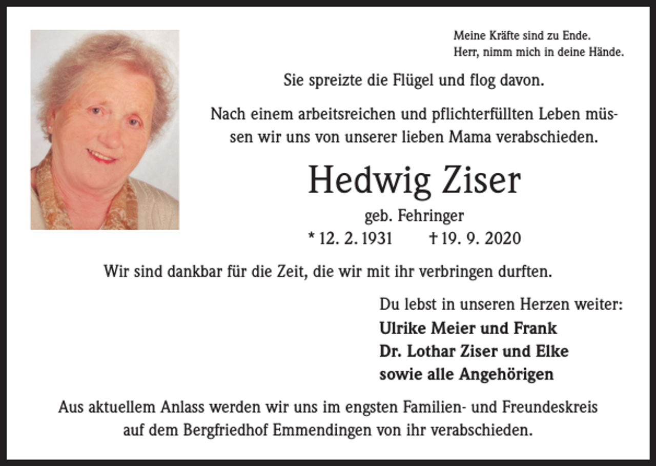 <p>Meine Kräfte sind zu Ende.<br />Herr, nimm mich in deine Hände.</p><p>Sie spreizte die Flügel und flog davon.<br />Nach einem arbeitsreichen und pflichterfüllten Leben müssen wir uns von unserer lieben Mama verabschieden.</p><p>Hedwig Ziser<br />geb. Fehringer<br />* 12. 2. 1931 † 19. 9. 2020<br />Wir sind dankbar für die Zeit, die wir mit ihr verbringen durften.<br />Du lebst in unseren Herzen weiter:<br />Ulrike Meier und Frank<br />Dr. Lothar Ziser und Elke<br />sowie alle Angehörigen<br />Aus aktuellem Anlass werden wir uns im engsten Familien- und Freundeskreis<br />auf dem Bergfriedhof Emmendingen von ihr verabschieden.</p>