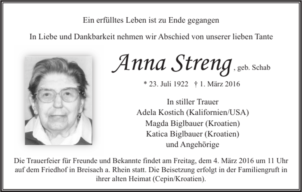 <p>Ein erfülltes Leben ist zu Ende gegangen<br />In Liebe und Dankbarkeit nehmen wir Abschied von unserer lieben Tante</p><p>Anna Streng</p><p>, geb. Schab</p><p>* 23. Juli 1922 † 1. März 2016</p><p>In stiller Trauer<br />Adela Kostich (Kalifornien/USA)<br />Magda Biglbauer (Kroatien)<br />Katica Biglbauer (Kroatien)<br />und Angehörige<br />Die Trauerfeier für Freunde und Bekannte findet am Freitag, dem 4. März 2016 um 11 Uhr<br />auf dem Friedhof in Breisach a. Rhein statt. Die Beisetzung erfolgt in der Familiengruft in<br />ihrer alten Heimat (Cepin/Kroatien).</p>
