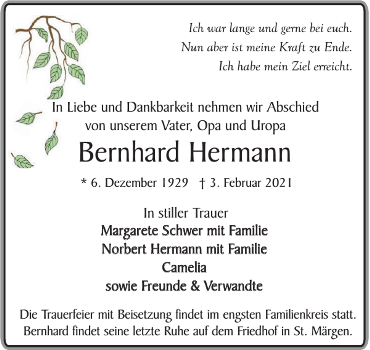 <p>Ich war lange und gerne bei euch.<br />Nun aber ist meine Kraft zu Ende.<br />Ich habe mein Ziel erreicht.</p><p>In Liebe und Dankbarkeit nehmen wir Abschied<br />von unserem Vater, Opa und Uropa</p><p>Bernhard Hermann<br />* 6. Dezember 1929 † 3. Februar 2021</p><p>In stiller Trauer<br />Margarete Schwer mit Familie<br />Norbert Hermann mit Familie<br />Camelia<br />sowie Freunde &amp; Verwandte<br />Die Trauerfeier mit Beisetzung findet im engsten Familienkreis statt.<br />Bernhard findet seine letzte Ruhe auf dem Friedhof in St. Märgen.</p>
