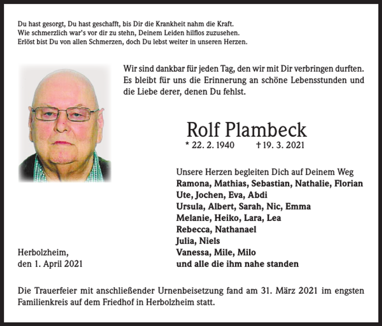 <p>Du hast gesorgt, Du hast geschafft, bis Dir die Krankheit nahm die Kraft.<br />Wie schmerzlich war’s vor dir zu stehn, Deinem Leiden hilflos zuzusehen.<br />Erlöst bist Du von allen Schmerzen, doch Du lebst weiter in unseren Herzen.</p><p>Wir sind dankbar für jeden Tag, den wir mit Dir verbringen durften.<br />Es bleibt für uns die Erinnerung an schöne Lebensstunden und<br />die Liebe derer, denen Du fehlst.</p><p>Rolf Plambeck</p><p>* 22. 2. 1940</p><p>Herbolzheim,<br />den 1. April 2021</p><p>† 19. 3. 2021</p><p>Unsere Herzen begleiten Dich auf Deinem Weg<br />Ramona, Mathias, Sebastian, Nathalie, Florian<br />Ute, Jochen, Eva, Abdi<br />Ursula, Albert, Sarah, Nic, Emma<br />Melanie, Heiko, Lara, Lea<br />Rebecca, Nathanael<br />Julia, Niels<br />Vanessa, Mile, Milo<br />und alle die ihm nahe standen</p><p>Die Trauerfeier mit anschließender Urnenbeisetzung fand am 31. März 2021 im engsten<br />Familienkreis auf dem Friedhof in Herbolzheim statt.</p>