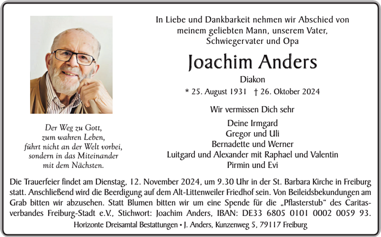 <p>In Liebe und Dankbarkeit nehmen wir Abschied von<br />meinem geliebten Mann, unserem Vater,<br />Schwiegervater und Opa</p><p>Joachim Anders<br />Diakon</p><p>* 25. August 1931 † 26. Oktober 2024</p><p>Der Weg zu Gott,<br />zum wahren Leben,<br />führt nicht an der Welt vorbei,<br />sondern in das Miteinander<br />mit dem Nächsten.</p><p>Wir vermissen Dich sehr<br />Deine Irmgard<br />Gregor und Uli<br />Bernadette und Werner<br />Luitgard und Alexander mit Raphael und Valentin<br />Pirmin und Evi</p><p>Die Trauerfeier findet am Dienstag, 12. November 2024, um 9.30 Uhr in der St. Barbara Kirche in Freiburg<br />statt. Anschließend wird die Beerdigung auf dem Alt-Littenweiler Friedhof sein. Von Beileidsbekundungen am<br />Grab bitten wir abzusehen. Statt Blumen bitten wir um eine Spende für die „Pflasterstub“ des Caritasverbandes Freiburg-Stadt e.V., Stichwort: Joachim Anders, IBAN: DE33 6805 0101 0002 0053.<br />Horizonte Dreisamtal Bestattungen • J. Anders, Kunzenweg 5, 79117 Freiburg</p>