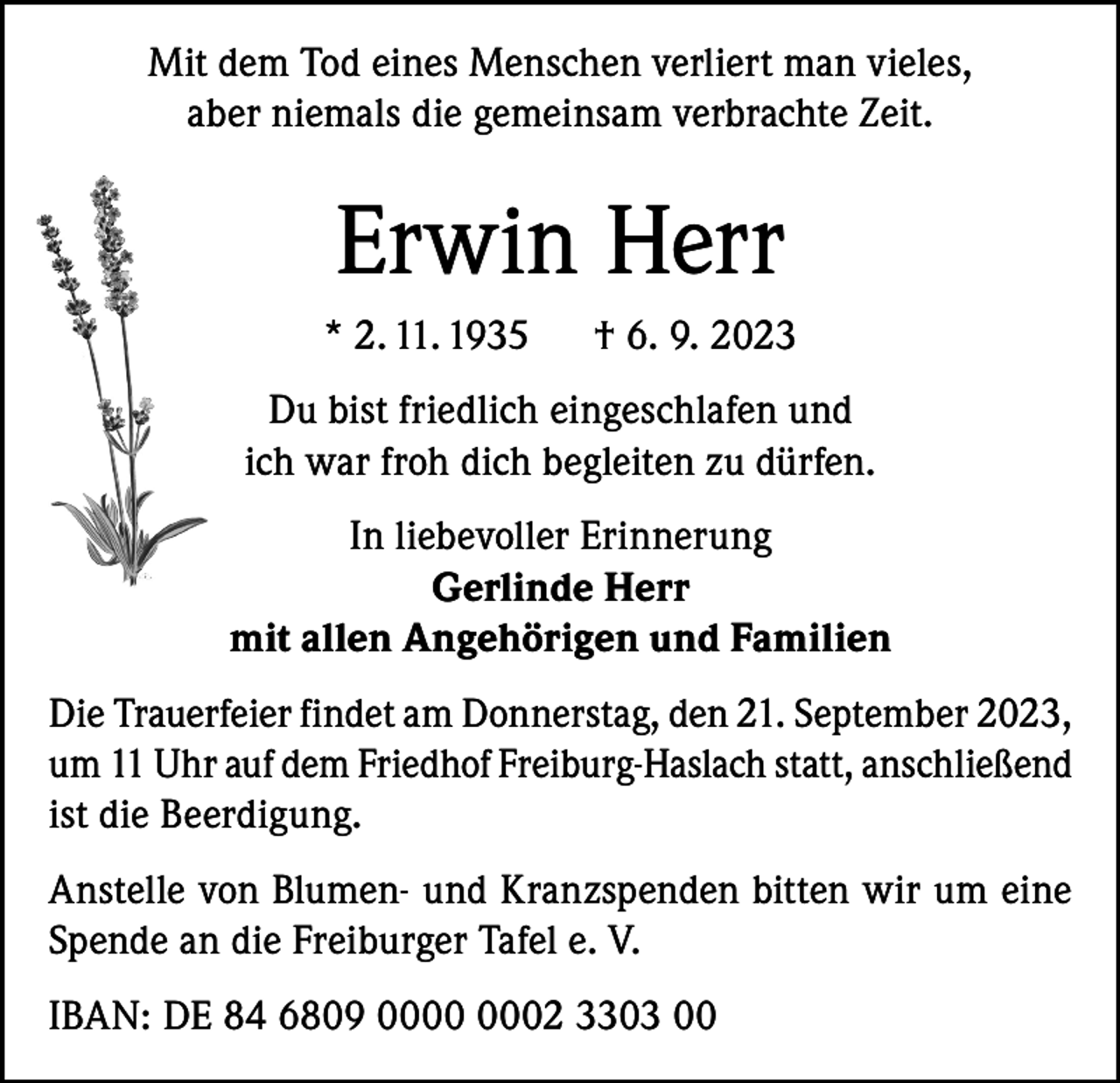 <p>Mit dem Tod eines Menschen verliert man vieles,<br />aber niemals die gemeinsam verbrachte Zeit.</p><p>Erwin Herr<br />* 2. 11. 1935</p><p>† 6. 9. 2023</p><p>Du bist friedlich eingeschlafen und<br />ich war froh dich begleiten zu dürfen.<br />In liebevoller Erinnerung<br />Gerlinde Herr<br />mit allen Angehörigen und Familien<br />Die Trauerfeier findet am Donnerstag, den 21. September 2023,<br />um 11 Uhr auf dem Friedhof Freiburg-Haslach statt, anschließend<br />ist die Beerdigung.<br />Anstelle von Blumen- und Kranzspenden bitten wir um eine<br />Spende an die Freiburger Tafel e. V.<br />IBAN: DE 84 6809 02 3303 00</p>