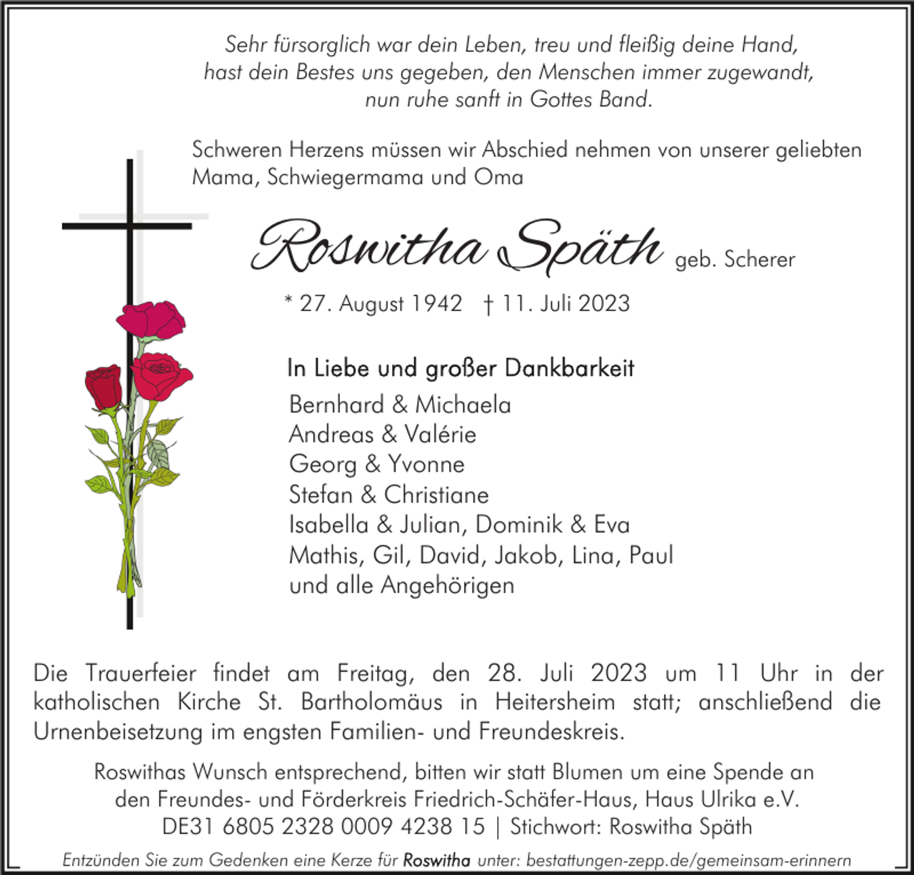 <p>Sehr fürsorglich war dein Leben, treu und fleißig deine Hand,<br />hast dein Bestes uns gegeben, den Menschen immer zugewandt,<br />nun ruhe sanft in Gottes Band.<br />Schweren Herzens müssen wir Abschied nehmen von unserer geliebten<br />Mama, Schwiegermama und Oma</p><p>Roswitha Späth</p><p>geb. Scherer</p><p>* 27. August 1942 † 11. Juli 2023</p><p>Bernhard &amp; Michaela<br />Andreas &amp; Valérie<br />Georg &amp; Yvonne<br />Stefan &amp; Christiane<br />Isabella &amp; Julian, Dominik &amp; Eva<br />Mathis, Gil, David, Jakob, Lina, Paul<br />und alle Angehörigen<br />Die Trauerfeier findet am Freitag, den 28. Juli 2023 um 11 Uhr in der<br />katholischen Kirche St. Bartholomäus in Heitersheim statt; anschließend die<br />Urnenbeisetzung im engsten Familien- und Freundeskreis.<br />Roswithas Wunsch entsprechend, bitten wir statt Blumen um eine Spende an<br />den Freundes- und Förderkreis Friedrich-Schäfer-Haus, Haus Ulrika e.V.<br />DE31 6805 2328 0009 4238 15 | Stichwort: Roswitha Späth<br />Entzünden Sie zum Gedenken eine Kerze für</p><p>unter: bestattungen-zepp.de/gemeinsam-erinnern</p>