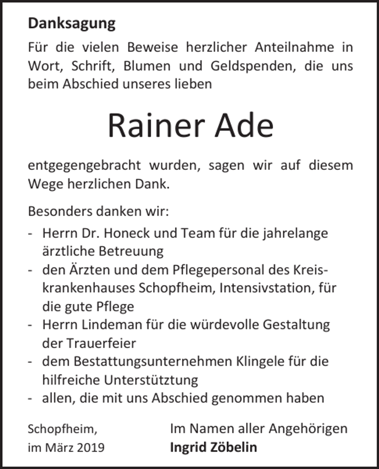 <p>Danksagung<br />Für die vielen Beweise herzlicher Anteilnahme in<br />Wort, Schrift, Blumen und Geldspenden, die uns<br />beim Abschied unseres lieben</p><p>Rainer Ade<br />entgegengebracht wurden, sagen wir auf diesem<br />Wege herzlichen Dank.<br />Besonders danken wir:<br />- Herrn Dr. Honeck und Team für die jahrelange<br />ärztliche Betreuung<br />- den Ärzten und dem Pflegepersonal des Kreiskrankenhauses Schopfheim, Intensivstation, für<br />die gute Pflege<br />- Herrn Lindeman für die würdevolle Gestaltung<br />der Trauerfeier<br />- dem Bestattungsunternehmen Klingele für die<br />hilfreiche Unterstütztung<br />- allen, die mit uns Abschied genommen haben<br />Schopfheim,<br />im März 2019</p><p>Im Namen aller Angehörigen<br />Ingrid Zöbelin</p>
