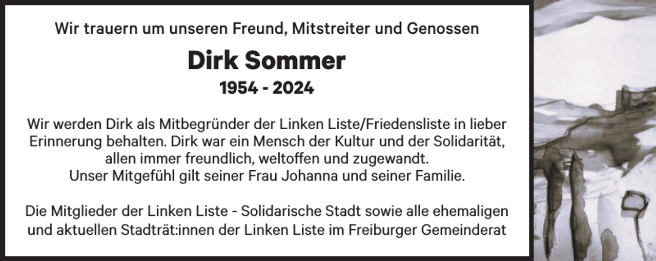 <p>Wir trauern um unseren Freund, Mitstreiter und Genossen</p><p>Dirk Sommer<br />1954 - 2024</p><p>Wir werden Dirk als Mitbegründer der Linken Liste/Friedensliste in lieber<br />Erinnerung behalten. Dirk war ein Mensch der Kultur und der Solidarität,<br />allen immer freundlich, weltoffen und zugewandt.<br />Unser Mitgefühl gilt seiner Frau Johanna und seiner Familie.<br />Die Mitglieder der Linken Liste - Solidarische Stadt sowie alle ehemaligen<br />und aktuellen Stadträt:innen der Linken Liste im Freiburger Gemeinderat</p>