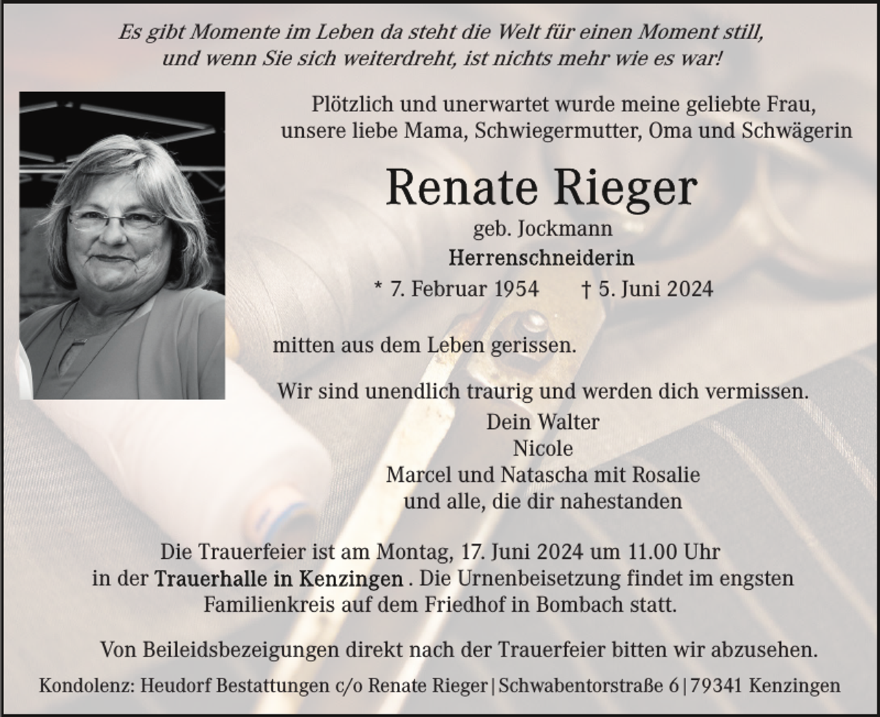 <p>Es gibt Momente im Leben da steht die Welt für einen Moment still,<br />und wenn Sie sich weiterdreht, ist nichts mehr wie es war!<br />Plötzlich und unerwartet wurde meine geliebte Frau,<br />unsere liebe Mama, Schwiegermutter, Oma und Schwägerin</p><p>geb. Jockmann<br />* 7. Februar 1954</p><p>† 5. Juni 2024</p><p>mitten aus dem Leben gerissen.<br />Wir sind unendlich traurig und werden dich vermissen.<br />Dein Walter<br />Nicole<br />Marcel und Natascha mit Rosalie<br />und alle, die dir nahestanden<br />in der</p><p>Die Trauerfeier ist am Montag, 17. Juni 2024 um 11.00 Uhr<br />. Die Urnenbeisetzung findet im engsten<br />Familienkreis auf dem Friedhof in Bombach statt.</p><p>Von Beileidsbezeigungen direkt nach der Trauerfeier bitten wir abzusehen.<br />Kondolenz: Heudorf Bestattungen c/o Renate Rieger|Schwabentorstraße 6|79341 Kenzingen</p>