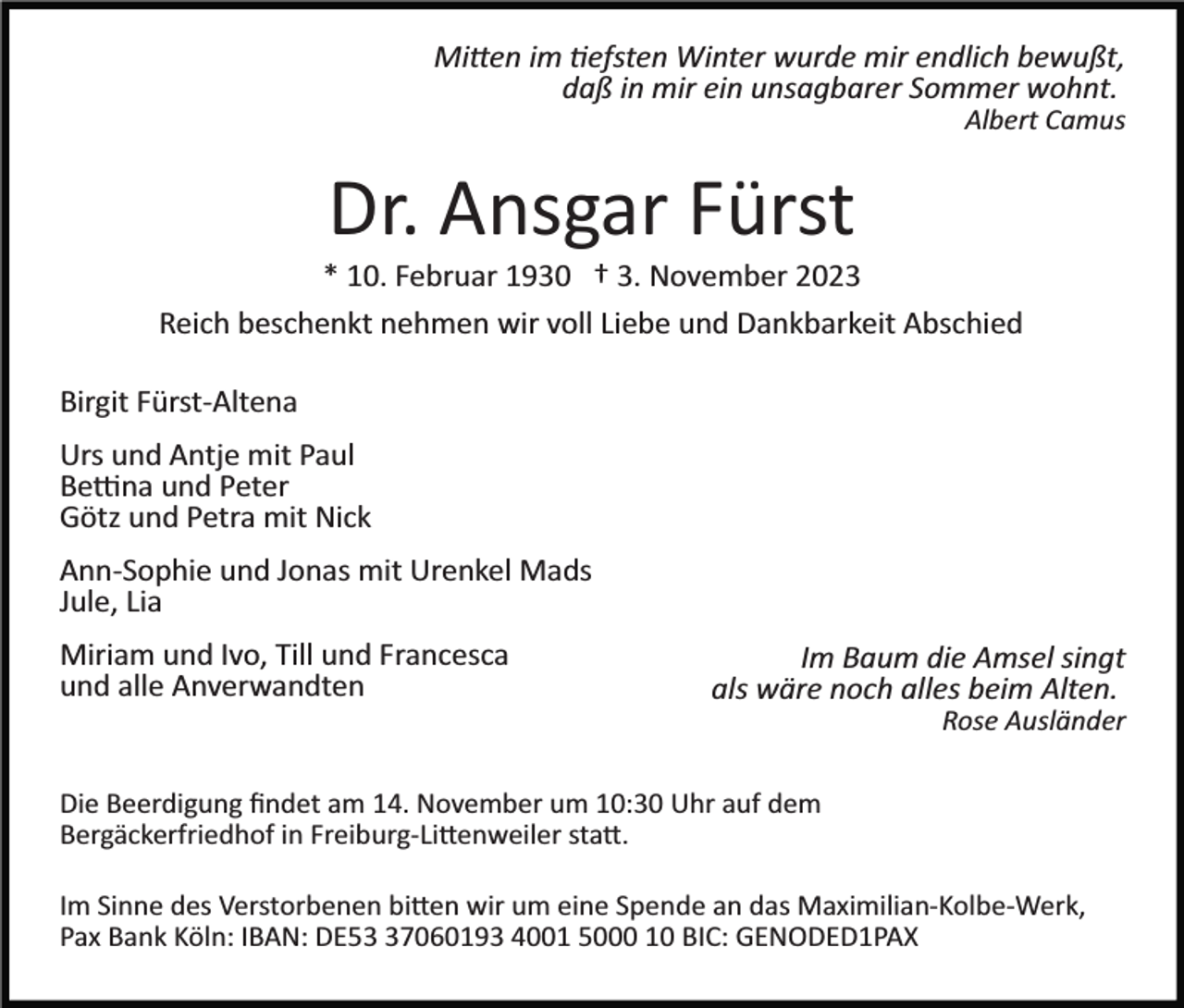 <p>Mitten im tiefsten Winter wurde mir endlich bewußt,<br />daß in mir ein unsagbarer Sommer wohnt.<br />Albert Camus</p><p>Dr. Ansgar Fürst<br />* 10. Februar 1930 † 3. November 2023<br />Reich beschenkt nehmen wir voll Liebe und Dankbarkeit Abschied<br />Birgit Fürst­Altena<br />Urs und Antje mit Paul<br />Bettina und Peter<br />Götz und Petra mit Nick<br />Ann­Sophie und Jonas mit Urenkel Mads<br />Jule, Lia<br />Miriam und Ivo, Till und Francesca<br />und alle Anverwandten</p><p>Im Baum die Amsel singt<br />als wäre noch alles beim Alten.<br />Rose Ausländer</p><p>Die Beerdigung ﬁndet am 14. November um 10:30 Uhr auf dem<br />Bergäckerfriedhof in Freiburg­-Littenweiler statt.<br />Im Sinne des Verstorbenen bitten wir um eine Spende an das Maximilian­Kolbe­Werk,<br />Pax Bank Köln: IBAN: DE57060193 4001 5000 10 BIC: GENODED1PAX</p>