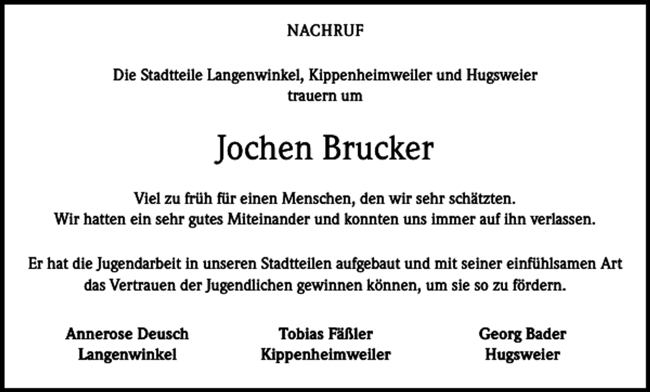 <p>NACHRUF<br />Die Stadtteile Langenwinkel, Kippenheimweiler und Hugsweier<br />trauern um</p><p>Jochen Brucker<br />Viel zu früh für einen Menschen, den wir sehr schätzten.<br />Wir hatten ein sehr gutes Miteinander und konnten uns immer auf ihn verlassen.<br />Er hat die Jugendarbeit in unseren Stadtteilen aufgebaut und mit seiner einfühlsamen Art<br />das Vertrauen der Jugendlichen gewinnen können, um sie so zu fördern.</p><p>Annerose Deusch<br />Langenwinkel</p><p>Tobias Fäßler<br />Kippenheimweiler</p><p>Georg Bader<br />Hugsweier</p>