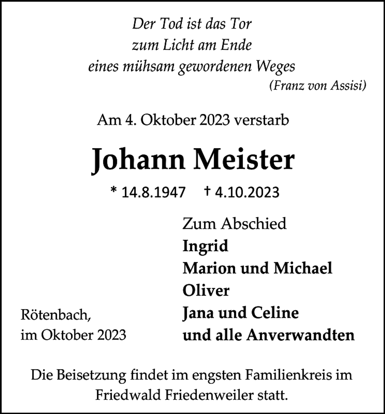 <p>Der Tod ist das Tor<br />zum Licht am Ende<br />eines mühsam gewordenen Weges<br />(Franz von Assisi)</p><p>Am 4. Oktober 2023 verstarb</p><p>Johann Meister<br />* 14.8.1947</p><p>Rötenbach,<br />im Oktober 2023</p><p>† 4.10.2023</p><p>Zum Abschied<br />Ingrid<br />Marion und Michael<br />Oliver<br />Jana und Celine<br />und alle Anverwandten</p><p>Die Beisetzung findet im engsten Familienkreis im<br />Friedwald Friedenweiler statt.</p>