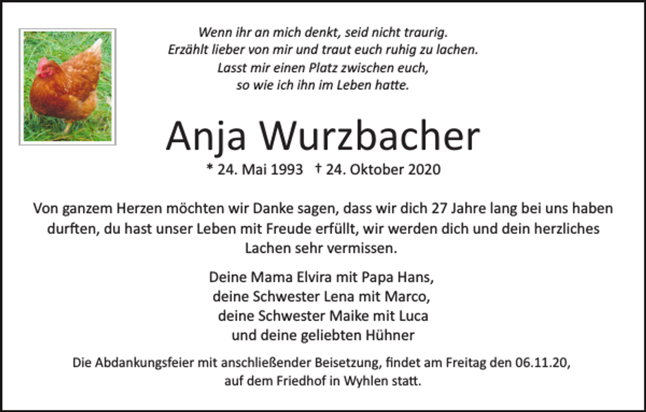 <p>Wenn ihr an mich denkt, seid nicht traurig.<br />Erzählt lieber von mir und traut euch ruhig zu lachen.<br />Lasst mir einen Platz zwischen euch,<br />so wie ich ihn im Leben hatte.</p><p>Anja Wurzbacher<br />* 24. Mai 1993 † 24. Oktober 2020<br />Von ganzem Herzen möchten wir Danke sagen, dass wir dich 27 Jahre lang bei uns haben<br />durften, du hast unser Leben mit Freude erfüllt, wir werden dich und dein herzliches<br />Lachen sehr vermissen.<br />Deine Mama Elvira mit Papa Hans,<br />deine Schwester Lena mit Marco,<br />deine Schwester Maike mit Luca<br />und deine geliebten Hühner<br />Die Abdankungsfeier mit anschließender Beisetzung, ﬁndet am Freitag den 06.11.20,<br />auf dem Friedhof in Wyhlen statt</p>