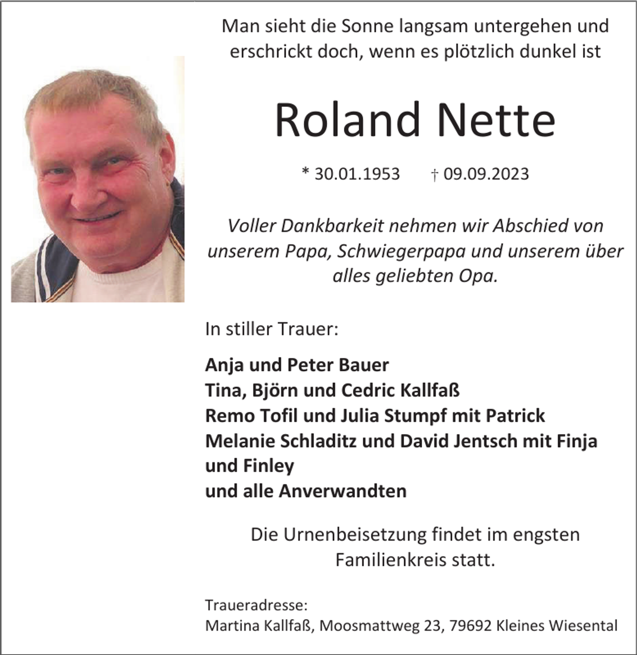 <p>Man sieht die Sonne langsam untergehen und<br />erschrickt doch, wenn es plötzlich dunkel ist</p><p>Roland Nette<br />* 30.01.1953</p><p>† 09.09.2023</p><p>Voller Dankbarkeit nehmen wir Abschied von<br />unserem Papa, Schwiegerpapa und unserem über<br />alles geliebten Opa.<br />In stiller Trauer:<br />Anja und Peter Bauer<br />Tina, Björn und Cedric Kallfaß<br />Remo Tofil und Julia Stumpf mit Patrick<br />Melanie Schladitz und David Jentsch mit Finja<br />und Finley<br />und alle Anverwandten<br />Die Urnenbeisetzung findet im engsten<br />Familienkreis statt.<br />Traueradresse:<br />Martina Kallfaß, Moosmattweg 23, 79692 Kleines Wiesental</p>