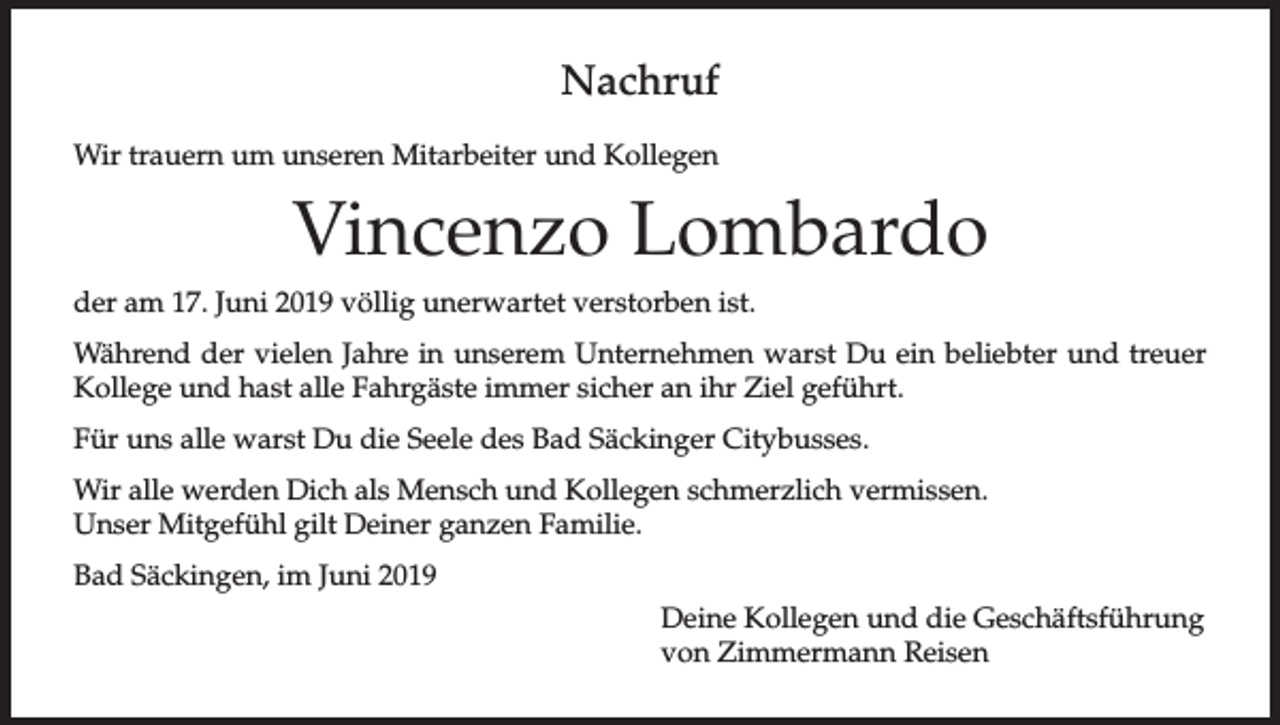 <p>Nachruf<br />Wir trauern um unseren Mitarbeiter und Kollegen</p><p>Vincenzo Lombardo<br />der am 17. Juni 2019 völlig unerwartet verstorben ist.<br />Während der vielen Jahre in unserem Unternehmen warst Du ein beliebter und treuer<br />Kollege und hast alle Fahrgäste immer sicher an ihr Ziel geführt.<br />Für uns alle warst Du die Seele des Bad Säckinger Citybusses.<br />Wir alle werden Dich als Mensch und Kollegen schmerzlich vermissen.<br />Unser Mitgefühl gilt Deiner ganzen Familie.<br />Bad Säckingen, im Juni 2019<br />Deine Kollegen und die Geschäftsführung<br />von Zimmermann Reisen</p>