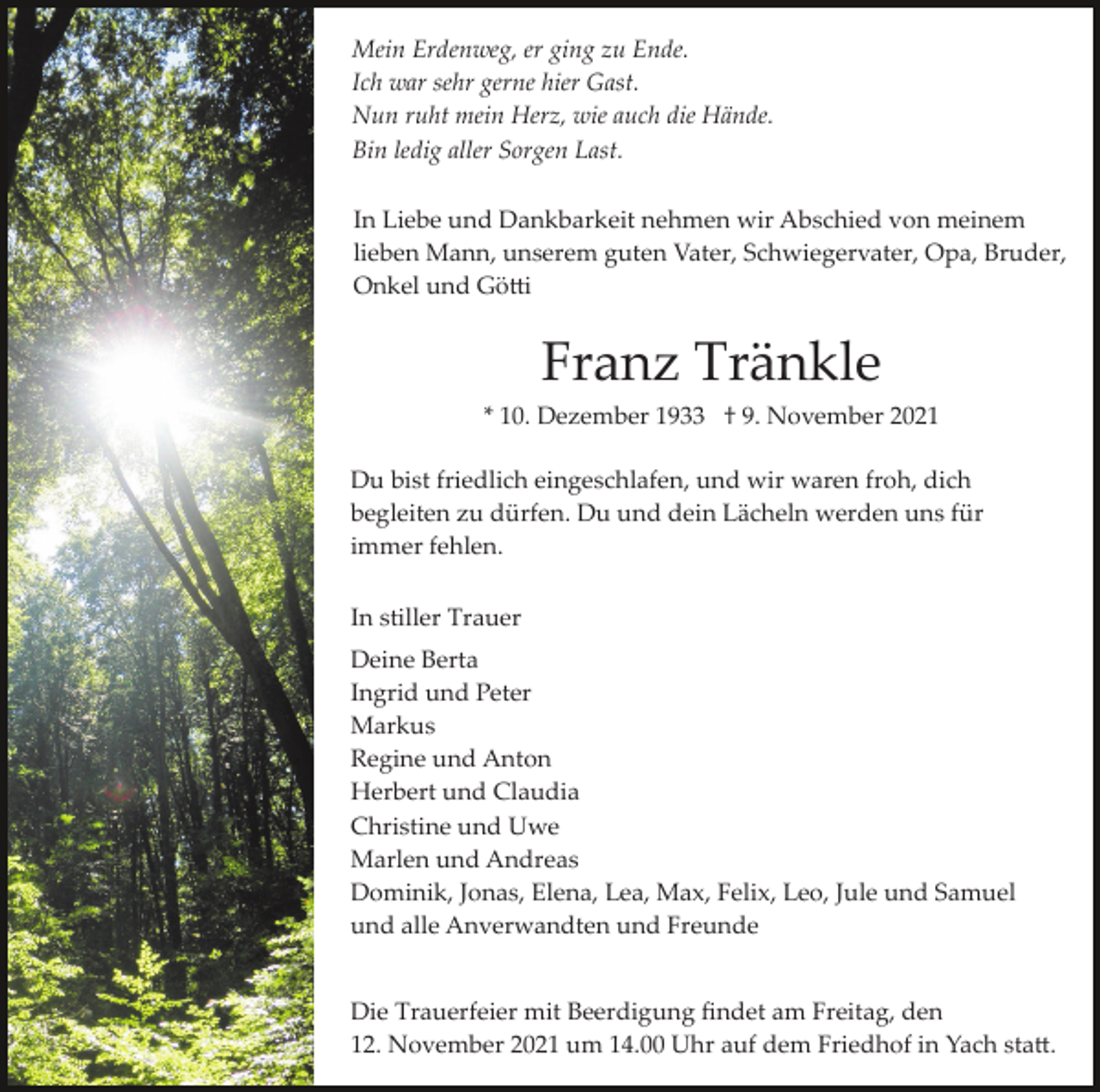 <p>Mein Erdenweg, er ging zu Ende.<br />Ich war sehr gerne hier Gast.<br />Nun ruht mein Herz, wie auch die Hände.<br />Bin ledig aller Sorgen Last.<br />In Liebe und Dankbarkeit nehmen wir Abschied von meinem<br />lieben Mann, unserem guten Vater, Schwiegervater, Opa, Bruder,<br />Onkel und Gö�i</p><p>Franz Tränkle<br />* 10. Dezember 1933 † 9. November 2021<br />Du bist friedlich eingeschlafen, und wir waren froh, dich<br />begleiten zu dürfen. Du und dein Lächeln werden uns für<br />immer fehlen.<br />In stiller Trauer<br />Deine Berta<br />Ingrid und Peter<br />Markus<br />Regine und Anton<br />Herbert und Claudia<br />Christine und Uwe<br />Marlen und Andreas<br />Dominik, Jonas, Elena, Lea, Max, Felix, Leo, Jule und Samuel<br />und alle Anverwandten und Freunde<br />Die Trauerfeier mit Beerdigung ﬁndet am Freitag, den<br />12. November 2021 um 14.00 Uhr auf dem Friedhof in Yach sta�.</p>