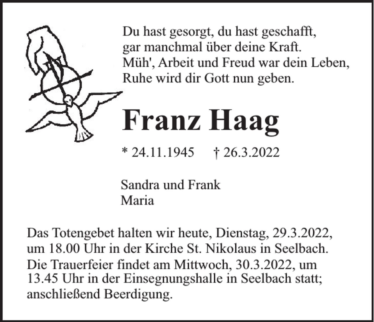 <p>Du hast gesorgt, du hast geschafft,<br />gar manchmal über deine Kraft.<br />Müh', Arbeit und Freud war dein Leben,<br />Ruhe wird dir Gott nun geben.</p><p>Franz Haag<br />* 24.11.1945</p><p>† 26.3.2022</p><p>Sandra und Frank<br />Maria<br />Das Totengebet halten wir heute, Dienstag, 29.3.2022,<br />um 18.00 Uhr in der Kirche St. Nikolaus in Seelbach.<br />Die Trauerfeier findet am Mittwoch, 30.3.2022, um<br />13.45 Uhr in der Einsegnungshalle in Seelbach statt;<br />anschließend Beerdigung.</p>