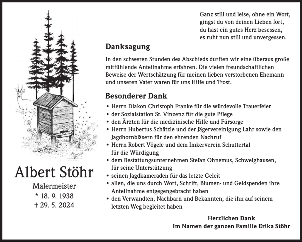 <p>Ganz still und leise, ohne ein Wort,<br />gingst du von deinen Lieben fort,<br />du hast ein gutes Herz besessen,<br />es ruht nun still und unvergessen.</p><p>Danksagung<br />In den schweren Stunden des Abschieds durften wir eine überaus große<br />mitfühlende Anteilnahme erfahren. Die vielen freundschaftlichen<br />Beweise der Wertschätzung für meinen lieben verstorbenen Ehemann<br />und unseren Vater waren für uns Hilfe und Trost.</p><p>Besonderer Dank</p><p>Albert Stöhr<br />Malermeister<br />* 18. 9. 1938<br />† 29. 5. 2024</p><p>• Herrn Diakon Christoph Franke für die würdevolle Trauerfeier<br />• der Sozialstation St. Vinzenz für die gute Pflege<br />• den Ärzten für die medizinische Hilfe und Fürsorge<br />• Herrn Hubertus Schätzle und der Jägervereinigung Lahr sowie den<br />Jagdhornbläsern für den ehrenden Nachruf<br />• Herrn Robert Vögele und dem Imkerverein Schuttertal<br />für die Würdigung<br />• dem Bestattungsunternehmen Stefan Ohnemus, Schweighausen,<br />für seine Unterstützung<br />• seinen Jagdkameraden für das letzte Geleit<br />• a llen, die uns durch Wort, Schrift, Blumen- und Geldspenden ihre<br />Anteilnahme entgegengebracht haben<br />• den Verwandten, Nachbarn und Bekannten, die ihn auf seinem<br />letzten Weg begleitet haben<br />Herzlichen Dank<br />Im Namen der ganzen Familie Erika Stöhr</p>