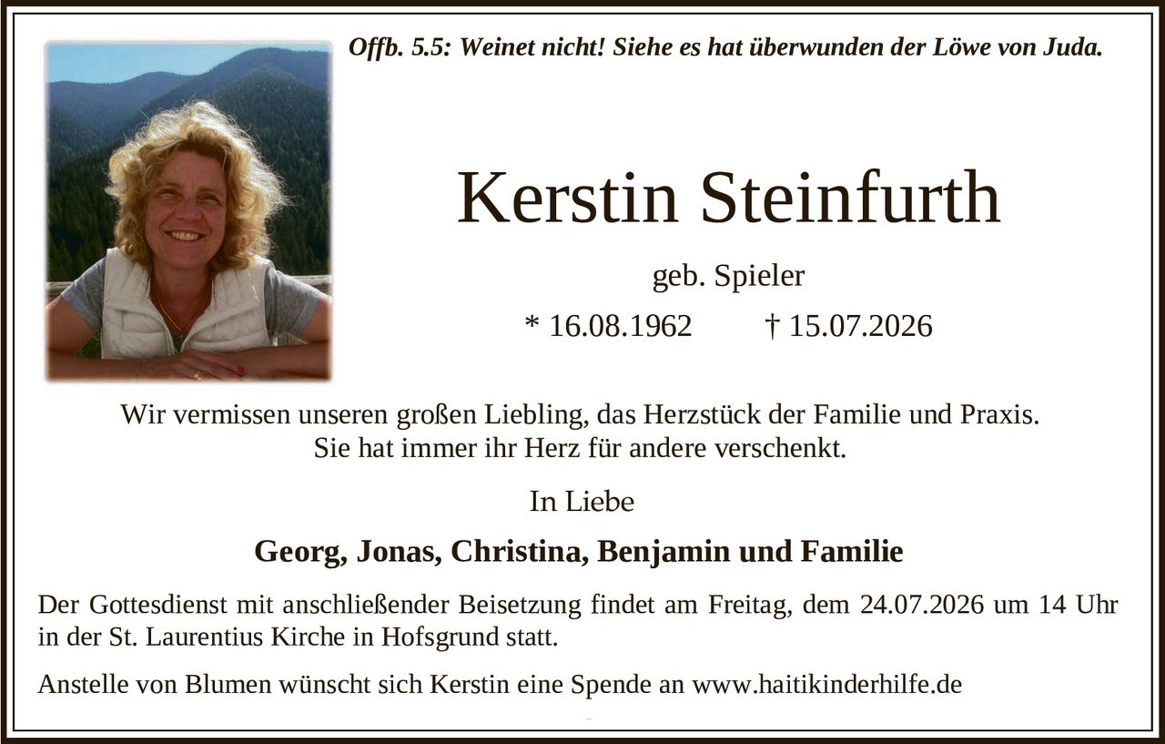 <p><i>Offb. 5.5: Weinet nicht! Siehe es hat überwunden der Löwe von Juda.</i></p>

<p><strong>Kerstin Steinfurth</strong></p>

<p>geb. Spieler</p>

<p>* 16.08.1962     † 15.07.2026</p>

<p>Wir vermissen unseren großen Liebling, das Herzstück der Familie und Praxis. Sie hat immer ihr Herz für andere verschenkt.</p>

<p><strong>In Liebe</strong></p>

<p><strong>Georg, Jonas, Christina, Benjamin und Familie</strong></p>

<p>Der Gottesdienst mit anschließender Beisetzung findet am Freitag, dem 24.07.2026 um 14 Uhr in der St. Laurentius Kirche in Hofsgrund statt.</p>

<p>Anstelle von Blumen wünscht sich Kerstin eine Spende an www.haitikinderhilfe.de</p>