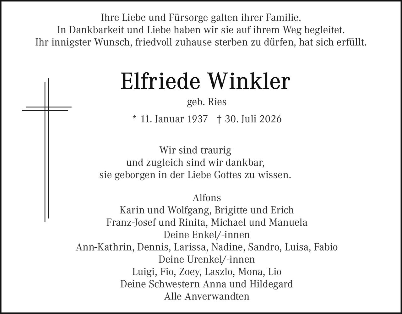 <p>Ihre Liebe und Fürsorge galten ihrer Familie.<br>In Dankbarkeit und Liebe haben wir sie auf ihrem Weg begleitet.<br>Ihr innigster Wunsch, friedvoll zuhause sterben zu dürfen, hat sich erfüllt.</p><p><strong>Elfriede Winkler</strong><br>geb. Ries<br>* 11. Januar 1937 † 30. Juli 2026</p><p>Wir sind traurig<br>und zugleich sind wir dankbar,<br>sie geborgen in der Liebe Gottes zu wissen.</p><p>Alfons<br>Karin und Wolfgang, Brigitte und Erich<br>Franz-Josef und Rinita, Michael und Manuela<br>Deine Enkel/-innen<br>Ann-Kathrin, Dennis, Larissa, Nadine, Sandro, Luisa, Fabio<br>Deine Urenkel/-innen<br>Luigi, Fio, Zoey, Laszlo, Mona, Lio<br>Deine Schwestern Anna und Hildegard<br>Alle Anverwandten</p>