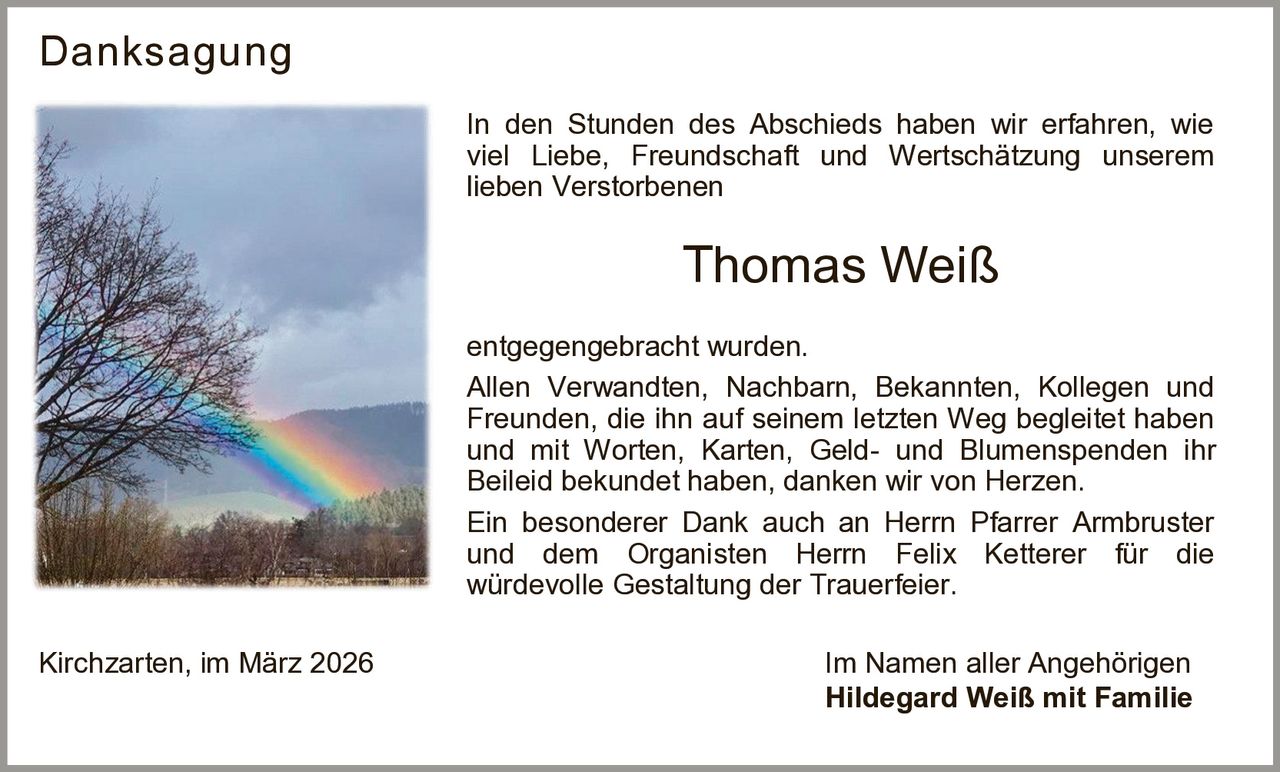 Danksagung
In den Stunden des Abschieds haben wir erfahren, wie
viel Liebe, Freundschaft und Wertschätzung unserem
lieben Verstorbenen

Thomas Weiß
entgegengebracht wurden.
Allen Verwandten, Nachbarn, Bekannten, Kollegen und
Freunden, die ihn auf seinem letzten Weg begleitet haben
und mit Worten, Karten, Geld- und Blumenspenden ihr
Beileid bekundet haben, danken wir von Herzen.
Ein besonderer Dank auch an Herrn Pfarrer Armbruster
und dem Organisten Herrn Felix Ketterer für die
würdevolle Gestaltung der Trauerfeier.
Kirchzarten, im März 2026

Im Namen aller Angehörigen
Hildegard Weiß mit Familie