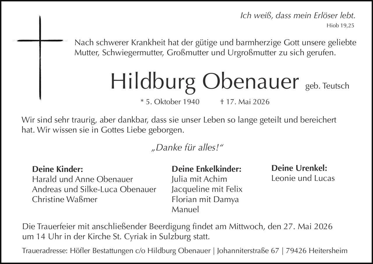 <p><i>Ich weiß, dass mein Erlöser lebt.</i><br>Hiob 19,25</p><p>Nach schwerer Krankheit hat der gütige und barmherzige Gott unsere geliebte Mutter, Schwiegermutter, Großmutter und Urgroßmutter zu sich gerufen.</p><p><strong>Hildburg Obenauer</strong> geb. Teutsch<br>* 5. Oktober 1940 † 17. Mai 2026</p><p>Wir sind sehr traurig, aber dankbar, dass sie unser Leben so lange geteilt und bereichert hat. Wir wissen sie in Gottes Liebe geborgen.</p><p><i>„Danke für alles!“</i></p><p><strong>Deine Kinder:</strong><br>Harald und Anne Obenauer<br>Andreas und Silke-Luca Obenauer<br>Christine Waßmer</p><p><strong>Deine Enkelkinder:</strong><br>Julia mit Achim<br>Jacqueline mit Felix<br>Florian mit Damya<br>Manuel</p><p><strong>Deine Urenkel:</strong><br>Leonie und Lucas</p><p>Die Trauerfeier mit anschließender Beerdigung findet am Mittwoch, den 27. Mai 2026 um 14 Uhr in der Kirche St. Cyriak in Sulzburg statt.<br>Traueradresse: Höfler Bestattungen c/o Hildburg Obenauer | Johanniterstraße 67 | 79426 Heitersheim</p>