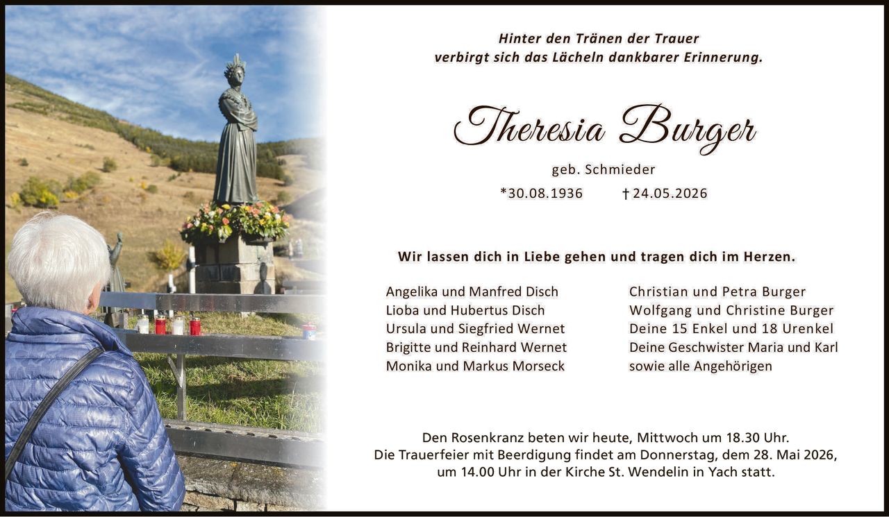<p>Hinter den Tränen der Trauer<br>verbirgt sich das Lächeln dankbarer Erinnerung.</p><p><strong>Theresia Burger</strong><br>geb. Schmieder<br>*30.08.1936 †24.05.2026</p><p>Wir lassen dich in Liebe gehen und tragen dich im Herzen.</p><p>Angelika und Manfred Disch<br>Lioba und Hubertus Disch<br>Ursula und Siegfried Wernet<br>Brigitte und Reinhard Wernet<br>Monika und Markus Morseck<br>Christian und Petra Burger<br>Wolfgang und Christine Burger<br>Deine 15 Enkel und 18 Urenkel<br>Deine Geschwister Maria und Karl<br>sowie alle Angehörigen</p><p>Den Rosenkranz beten wir heute, Mittwoch um 18.30 Uhr.<br>Die Trauerfeier mit Beerdigung findet am Donnerstag, dem 28. Mai 2026,<br>um 14.00 Uhr in der Kirche St. Wendelin in Yach statt.</p>