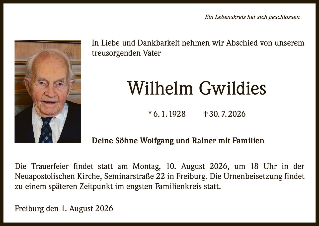 <p><i>Ein Lebenskreis hat sich geschlossen</i></p><p>In Liebe und Dankbarkeit nehmen wir Abschied von unserem treusorgenden Vater</p><p><strong>Wilhelm Gwildies</strong></p><p>* 6. 1. 1928     † 30. 7. 2026</p><p>Deine Söhne Wolfgang und Rainer mit Familien</p><p>Die Trauerfeier findet statt am Montag, 10. August 2026, um 18 Uhr in der Neuapostolischen Kirche, Seminarstraße 22 in Freiburg. Die Urnenbeisetzung findet zu einem späteren Zeitpunkt im engsten Familienkreis statt.</p><p>Freiburg den 1. August 2026</p>