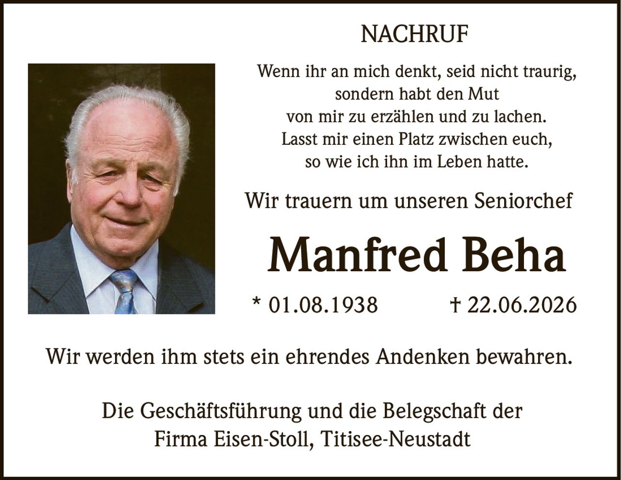 <p><i>Wenn ihr an mich denkt, seid nicht traurig,<br>sondern habt den Mut<br>von mir zu erzählen und zu lachen.<br>Lasst mir einen Platz zwischen euch,<br>so wie ich ihn im Leben hatte.</i></p><p>Wir trauern um unseren Seniorchef</p><p><strong>Manfred Beha</strong></p><p>* 01.08.1938  † 22.06.2026</p><p>Wir werden ihm stets ein ehrendes Andenken bewahren.</p><p>Die Geschäftsführung und die Belegschaft der<br>Firma Eisen-Stoll, Titisee-Neustadt</p>