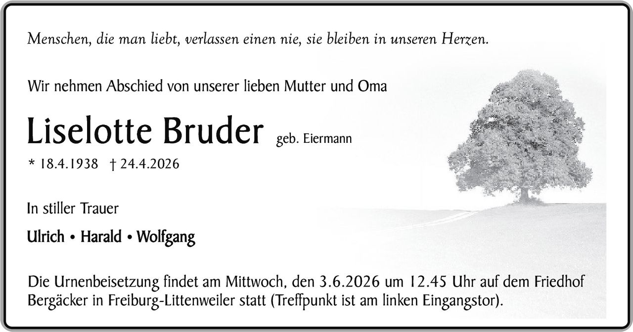 <p><i>Menschen, die man liebt, verlassen einen nie, sie bleiben in unseren Herzen.</i></p><p>Wir nehmen Abschied von unserer lieben Mutter und Oma</p><p><strong>Liselotte Bruder</strong> geb. Eiermann<br>* 18.4.1938 † 24.4.2026</p><p>In stiller Trauer<br><strong>Ulrich • Harald • Wolfgang</strong></p><p>Die Urnenbeisetzung findet am Mittwoch, den 3.6.2026 um 12.45 Uhr auf dem Friedhof Bergäcker in Freiburg-Littenweiler statt (Treffpunkt ist am linken Eingangstor).</p>