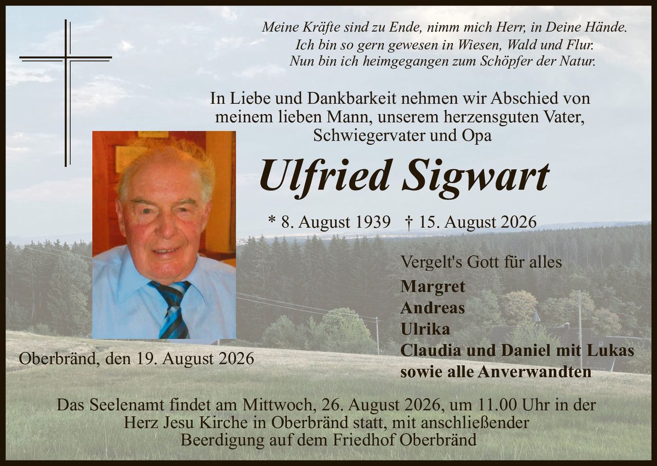 <p><strong>Vergelt's Gott für alles</strong></p>

<p><i>Meine Kräfte sind zu Ende, nimm mich Herr, in Deine Hände.<br>
Ich bin so gern gewesen in Wiesen, Wald und Flur.<br>
Nun bin ich heimgegangen zum Schöpfer der Natur.</i></p>

<p>In Liebe und Dankbarkeit nehmen wir Abschied von<br>
meinem lieben Mann, unserem herzensguten Vater,<br>
Schwiegervater und Opa</p>

<p><strong>Ulfried Sigwart</strong><br>
* 8. August 1939 † 15. August 2026</p>

<p>Oberbränd, den 19. August 2026</p>

<p>Vergelt's Gott für alles<br>
<strong>Margret<br>
Andreas<br>
Ulrika<br>
Claudia und Daniel mit Lukas<br>
sowie alle Anverwandten</strong></p>

<p>Das Seelenamt findet am Mittwoch, 26. August 2026, um 11.00 Uhr in der Herz Jesu Kirche in Oberbränd statt, mit anschließender Beerdigung auf dem Friedhof Oberbränd</p>