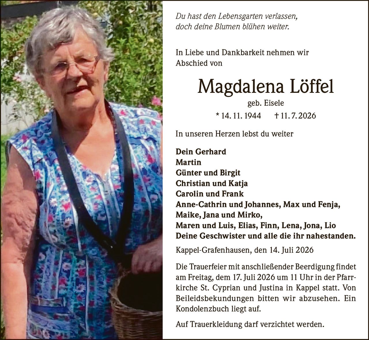 <p><i>Du hast den Lebensgarten verlassen, doch deine Blümen blühen weiter.</i></p>

<p>In Liebe und Dankbarkeit nehmen wir Abschied von</p>

<p><strong>Magdalena Löffel</strong><br>geb. Eisele<br>* 14. 11. 1944  † 11. 7. 2026</p>

<p><i>In unseren Herzen lebst du weiter</i></p>

<p><strong>Dein Gerhard<br>Martin<br>Günter und Birgit<br>Christian und Katja<br>Carolin und Frank<br>Anne-Cathrin und Johannes, Max und Fenja, Maike, Jana und Mirko, Maren und Luis, Elias, Finn, Lena, Jona, Lio<br>Deine Geschwister und alle die ihr nahestanden.</strong></p>

<p>Kappel-Grafenhausen, den 14. Juli 2026</p>

<p>Die Trauerfeier mit anschließender Beerdigung findet am Freitag, dem 17. Juli 2026 um 11 Uhr in der Pfarrkirche St. Cyprian und Justina in Kappel statt. Von Beileidsbekundungen bitten wir abzusehen. Ein Kondolenzbuch liegt auf.</p>

<p>Auf Trauerkleidung darf verzichtet werden.</p>