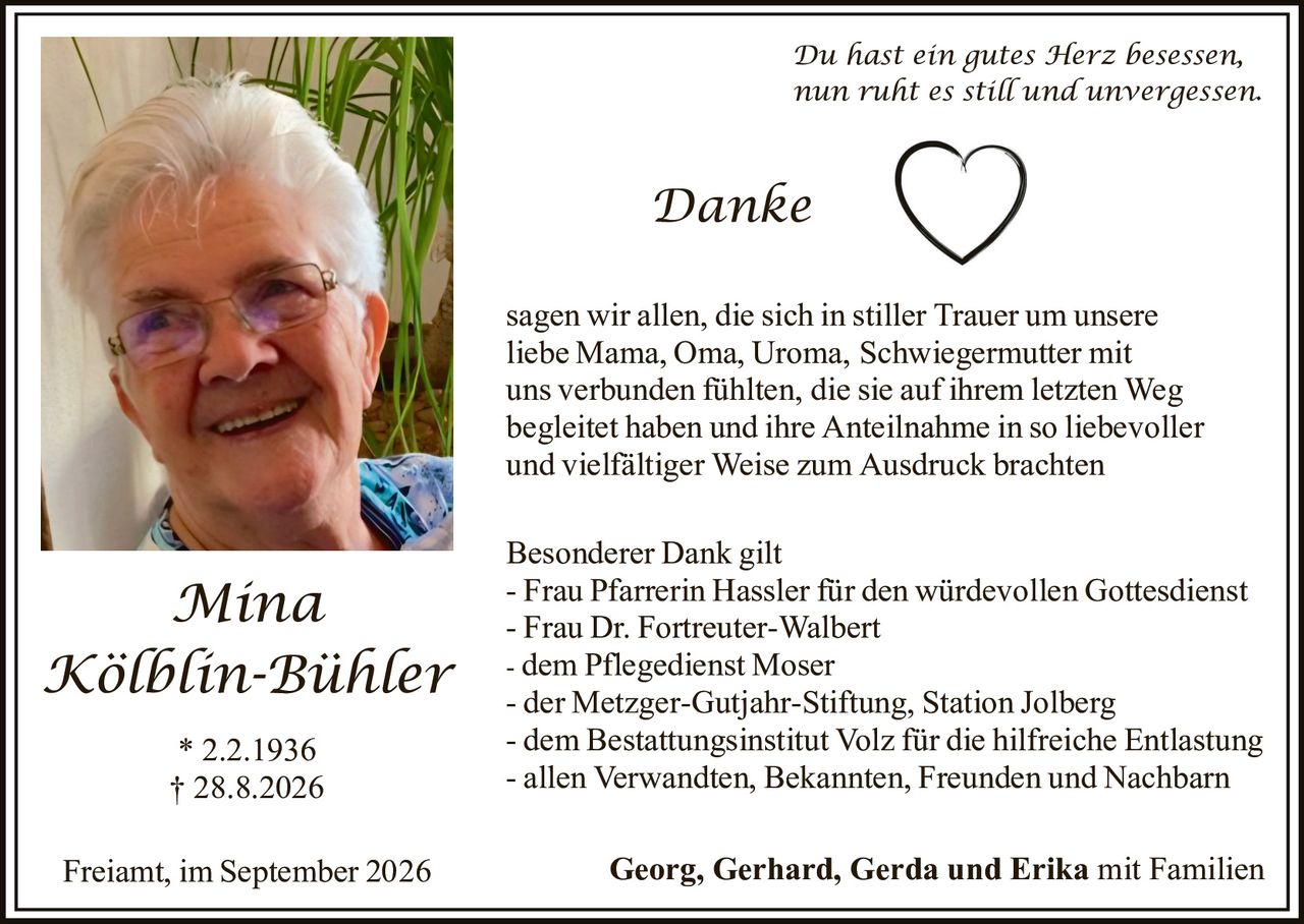 <p><i>Du hast ein gutes Herz besessen, nun ruht es still und unvergessen.</i></p><p><strong>Danke</strong></p><p>sagen wir allen, die sich in stiller Trauer um unsere liebe Mama, Oma, Uroma, Schwiegermutter mit uns verbunden fühlten, die sie auf ihrem letzten Weg begleitet haben und ihre Anteilnahme in so liebevoller und vielfältiger Weise zum Ausdruck brachten</p><p><strong>Besonderer Dank gilt</strong><br>- Frau Pfarrerin Hassler für den würdevollen Gottesdienst<br>- Frau Dr. Fortreuter-Walbert<br>- dem Pflegedienst Moser<br>- der Metzger-Gutjahr-Stiftung, Station Jolberg<br>- dem Bestattungsinstitut Volz für die hilfreiche Entlastung<br>- allen Verwandten, Bekannten, Freunden und Nachbarn</p><p>Freiamt, im September 2026 <strong>Georg, Gerhard, Gerda und Erika mit Familien</strong></p><p>* 2.2.1936<br>† 28.8.2026</p>
