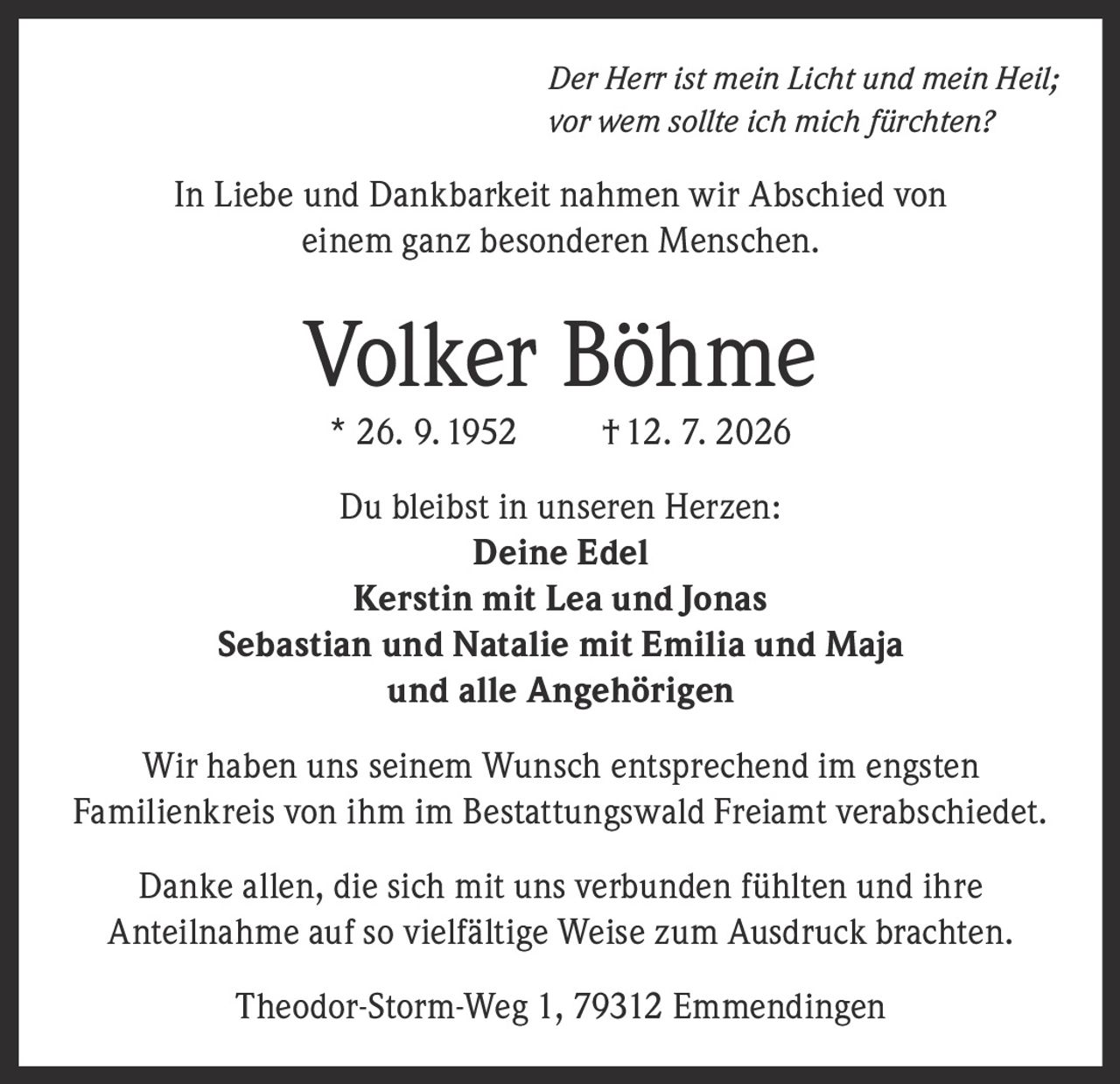 <i>Der Herr ist mein Licht und mein Heil; vor wem sollte ich mich fürchten?</i><br><br><p>In Liebe und Dankbarkeit nahmen wir Abschied von einem ganz besonderen Menschen.</p><br><p><strong>Volker Böhme</strong><br>* 26. 9. 1952 † 12. 7. 2026</p><br><p>Du bleibst in unseren Herzen:<br><strong>Deine Edel</strong><br><strong>Kerstin mit Lea und Jonas</strong><br><strong>Sebastian und Natalie mit Emilia und Maja</strong><br>und alle Angehörigen</p><br><p>Wir haben uns seinem Wunsch entsprechend im engsten Familienkreis von ihm im Bestattungswald Freiamt verabschiedet.</p><br><p>Danke allen, die sich mit uns verbunden fühlten und ihre Anteilnahme auf so vielfältige Weise zum Ausdruck brachten.</p><br><p>Theodor-Storm-Weg 1, 79312 Emmendingen</p>