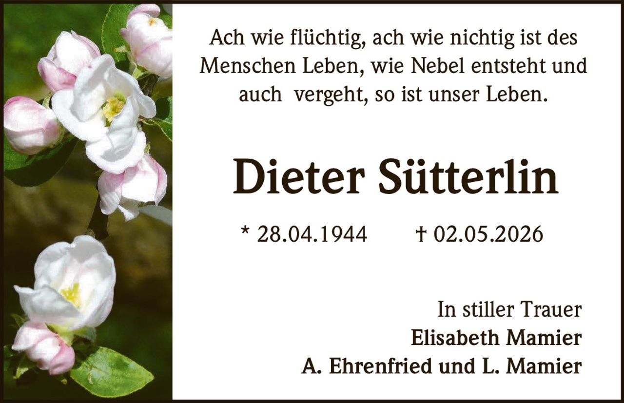 <p>Ach wie flüchtig, ach wie nichtig ist des<br>Menschen Leben, wie Nebel entsteht und<br>auch vergeht, so ist unser Leben.</p><p><strong>Dieter Sütterlin</strong></p><p>* 28.04.1944 † 02.05.2026</p><p>In stiller Trauer<br>Elisabeth Mamier<br>A. Ehrenfried und L. Mamier</p>