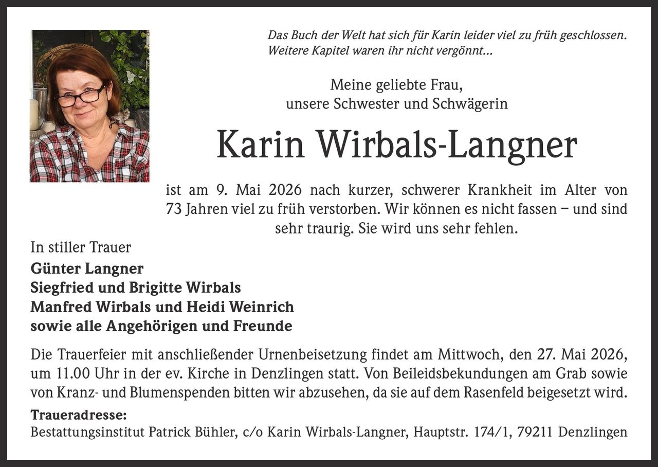 <p>Das Buch der Welt hat sich für Karin leider viel zu früh geschlossen.<br>Weitere Kapitel waren ihr nicht vergönnt…</p><p>Meine geliebte Frau,<br>unsere Schwester und Schwägerin</p><p><strong>Karin Wirbals-Langner</strong></p><p>ist am 9. Mai 2026 nach kurzer, schwerer Krankheit im Alter von<br>73 Jahren viel zu früh verstorben. Wir können es nicht fassen – und sind<br>sehr traurig. Sie wird uns sehr fehlen.</p><p>In stiller Trauer<br>Günter Langner<br>Siegfried und Brigitte Wirbals<br>Manfred Wirbals und Heidi Weinrich<br>sowie alle Angehörigen und Freunde</p><p>Die Trauerfeier mit anschließender Urnenbeisetzung findet am Mittwoch, den 27. Mai 2026,<br>um 11.00 Uhr in der ev. Kirche in Denzlingen statt. Von Beileidsbekundungen am Grab sowie<br>von Kranz- und Blumenspenden bitten wir abzusehen, da sie auf dem Rasenfeld beigesetzt wird.</p><p><strong>Traueradresse:</strong><br>Bestattungsinstitut Patrick Bühler, c/o Karin Wirbals-Langner, Hauptstr. 174/1, 79211 Denzlingen</p>