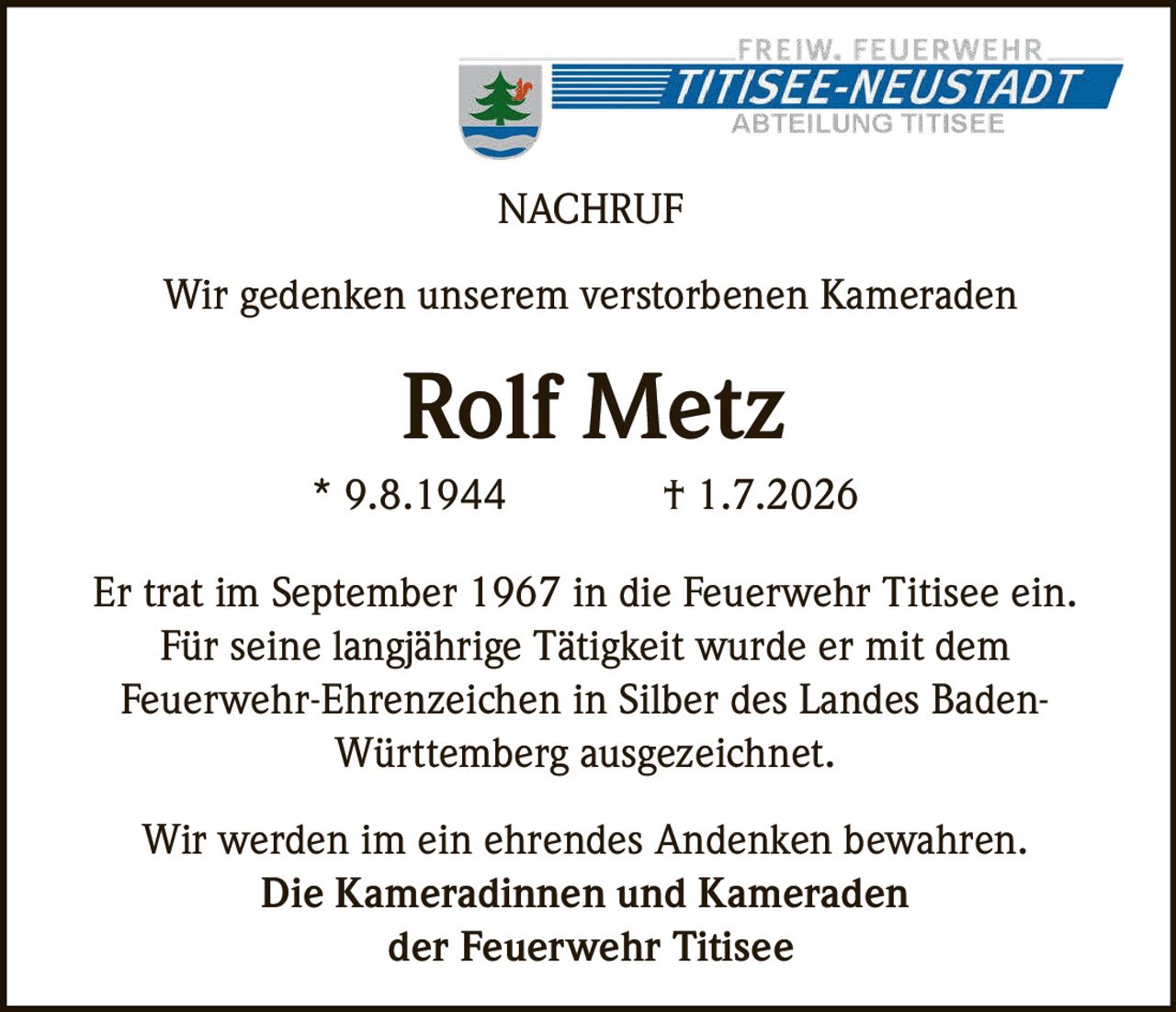 <p>Wir gedenken unserem verstorbenen Kameraden</p>

<p><strong>Rolf Metz</strong><br/>
* 9.8.1944 † 1.7.2026</p>

<p>Er trat im September 1967 in die Feuerwehr Titisee ein. Für seine langjährige Tätigkeit wurde er mit dem Feuerwehr-Ehrenzeichen in Silber des Landes Baden-Württemberg ausgezeichnet.</p>

<p>Wir werden im ein ehrendes Andenken bewahren.<br/>
<strong>Die Kameradinnen und Kameraden<br/>
der Feuerwehr Titisee</strong></p>