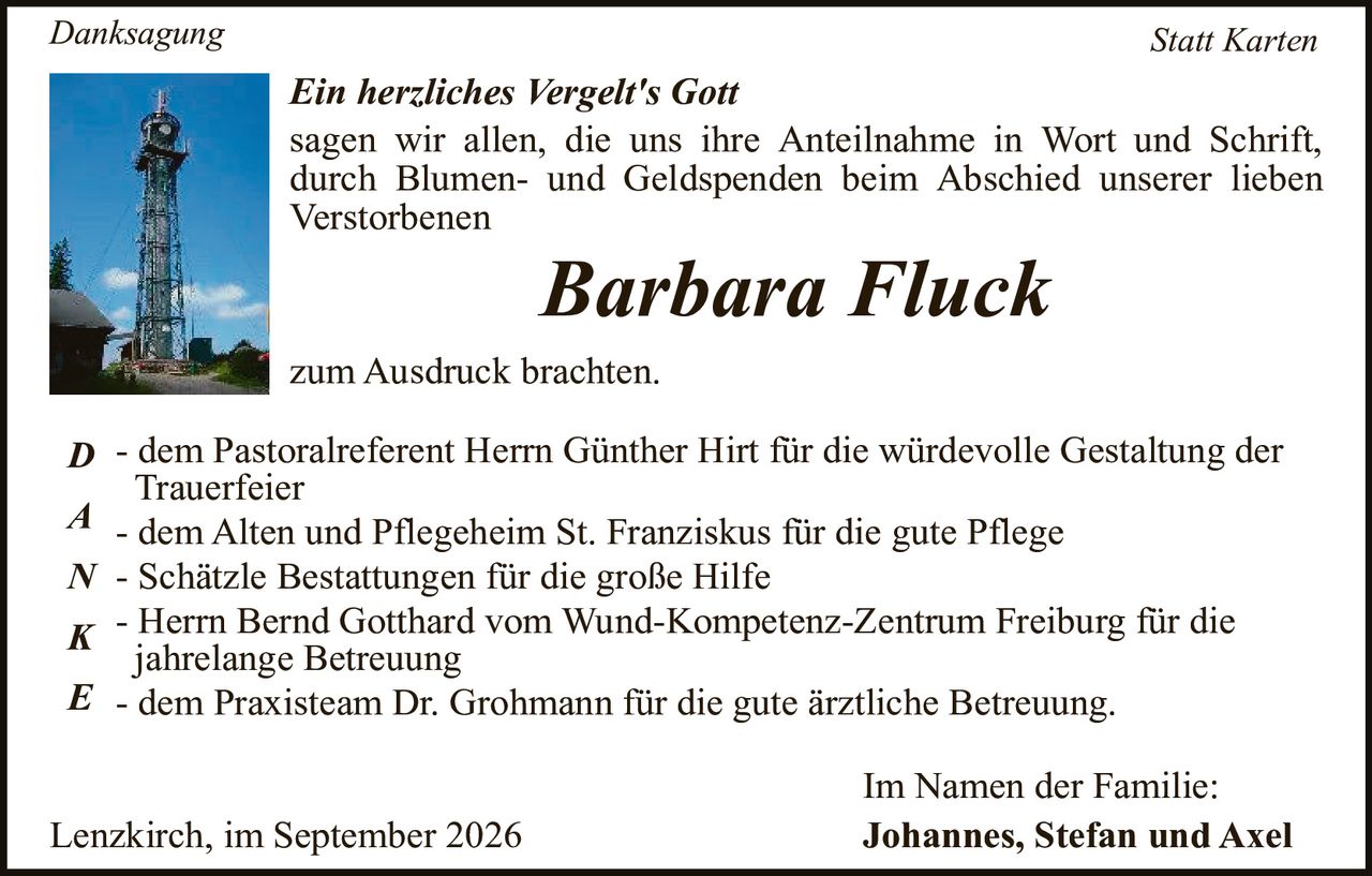 <p><i>Danksagung &nbsp; &nbsp; &nbsp; &nbsp; &nbsp; &nbsp; &nbsp; &nbsp; &nbsp; &nbsp; &nbsp; &nbsp; &nbsp; &nbsp; &nbsp; &nbsp; &nbsp; &nbsp; &nbsp; &nbsp; &nbsp; &nbsp; &nbsp; &nbsp; &nbsp; &nbsp; &nbsp; &nbsp; &nbsp; &nbsp; Statt Karten</i></p>

<p><strong>Ein herzliches Vergelt's Gott</strong></p>

<p>sagen wir allen, die uns ihre Anteilnahme in Wort und Schrift, durch Blumen- und Geldspenden beim Abschied unserer lieben Verstorbenen</p>

<p style="text-align: center;"><i>Barbara Fluck</i></p>

<p>zum Ausdruck brachten.</p>

<p><strong>D</strong> - dem Pastoralreferent Herrn Günther Hirt für die würdevolle Gestaltung der Trauerfeier</p>

<p><strong>A</strong> - dem Alten und Pflegeheim St. Franziskus für die gute Pflege</p>

<p><strong>N</strong> - Schätzle Bestattungen für die große Hilfe</p>

<p><strong>K</strong> - Herr Bernd Gotthard vom Wund-Kompetenz-Zentrum Freiburg für die jahrelange Betreuung</p>

<p><strong>E</strong> - dem Praxisteam Dr. Grohmann für die gute ärztliche Betreuung.</p>

<p style="text-align: right;">Im Namen der Familie:<br><strong>Johannes, Stefan und Axel</strong></p>

<p>Lenzkirch, im September 2026</p>