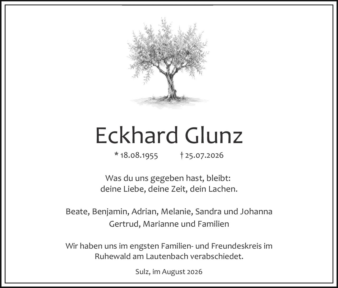 <p>* 18.08.1955     † 25.07.2026</p><p>Was du uns gegeben hast, bleibt:<br>deine Liebe, deine Zeit, dein Lachen.</p><p>Beate, Benjamin, Adrian, Melanie, Sandra und Johanna<br>Gertrud, Marianne und Familien</p><p>Wir haben uns im engsten Familien- und Freundeskreis im Ruhewald am Lautenbach verabschiedet.</p><p>Sulz, im August 2026</p>