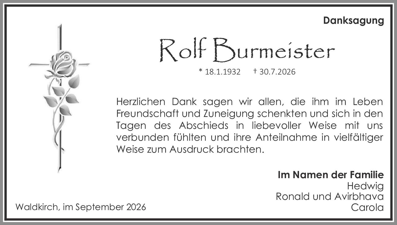 <p><strong>Danksagung</strong></p>

<p><strong>Rolf Burmeister</strong><br>
* 18.1.1932    † 30.7.2026</p>

<p>Herzlichen Dank sagen wir allen, die ihm im Leben Freundschaft und Zuneigung schenkten und sich in den Tagen des Abschieds in liebevoller Weise mit uns verbunden fühlten und ihre Anteilnahme in vielfältiger Weise zum Ausdruck brachten.</p>

<p><strong>Im Namen der Familie</strong><br>
Hedwig<br>
Ronald und Avirbhava<br>
Carola</p>

<p>Waldkirch, im September 2026</p>