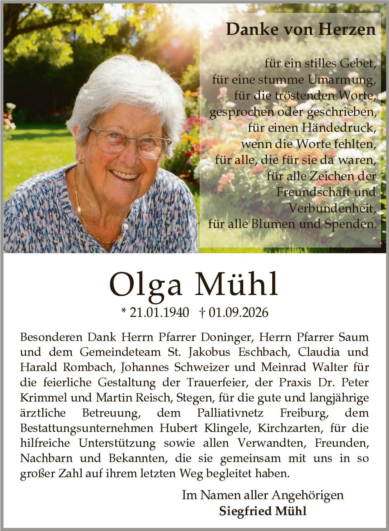 <p><strong>Danke von Herzen</strong></p>

<p>für ein stilles Gebet,<br>
für eine stumme Umarmung,<br>
für die tröstenden Worte,<br>
gesprochen oder geschrieben,<br>
für einen Händedruck,<br>
wenn die Worte fehlten,<br>
für alle, die für sie da waren,<br>
für alle Zeichen der<br>
Freundschaft und<br>
Verbundenheit,<br>
für alle Blumen und Spenden.</p>

<p>Besonderen Dank Herrn Pfarrer Doninger, Herrn Pfarrer Saum und dem Gemeindeteam St. Jakobus Eschbach, Claudia und Harald Rombach, Johannes Schweizer und Meinrad Walter für die feierliche Gestaltung der Trauerfeier, der Praxis Dr. Peter Krimmel und Martin Reisch, Stegen, für die gute und langjährige ärztliche Betreuung, dem Palliativnetz Freiburg, dem Bestattungsunternehmen Hubert Klingele, Kirchzarten, für die hilfreiche Unterstützung sowie allen Verwandten, Freunden, Nachbarn und Bekannten, die sie gemeinsam mit uns in so großer Zahl auf ihrem letzten Weg begleitet haben.</p>

<p>Im Namen aller Angehörigen<br>
<strong>Siegfried Mühl</strong></p>

<p>* 21.01.1940 † 01.09.2026</p>