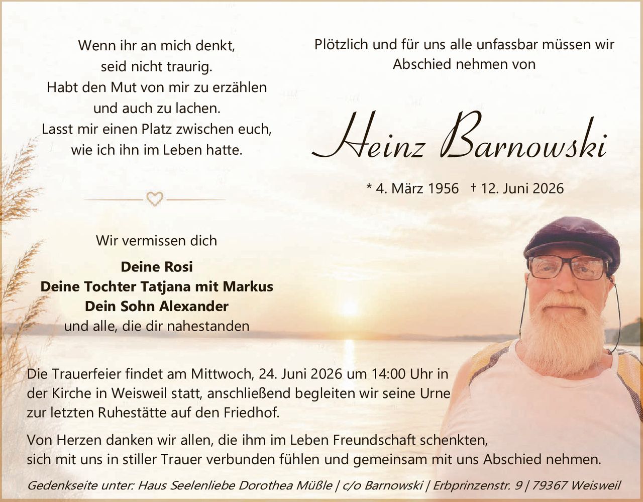 <p><i>Wenn ihr an mich denkt, seid nicht traurig.<br/>Habt den Mut von mir zu erzählen und auch zu lachen.<br/>Lasst mir einen Platz zwischen euch, wie ich ihn im Leben hatte.</i></p>

<p><i>Plötzlich und für uns alle unfassbar müssen wir Abschied nehmen von</i></p>

<p><strong>Heinz Barnowski</strong></p>

<p>* 4. März 1956 † 12. Juni 2026</p>

<p>Wir vermissen dich</p>

<p><strong>Deine Rosi<br/>Deine Tochter Tatjana mit Markus<br/>Dein Sohn Alexander</strong><br/>und alle, die dir nahestanden</p>

<p>Die Trauerfeier findet am Mittwoch, 24. Juni 2026 um 14:00 Uhr in der Kirche in Weisweil statt, anschließend begleiten wir seine Urne zur letzten Ruhestätte auf den Friedhof.</p>

<p>Von Herzen danken wir allen, die ihm im Leben Freundschaft schenkten, sich mit uns in stiller Trauer verbunden fühlen und gemeinsam mit uns Abschied nehmen.</p>

<p><i>Gedenkseite unter: Haus Seelenliebe Dorothea Müßle / c/o Barnowski / Erbprinzenstr. 9 / 79367 Weisweil</i></p>